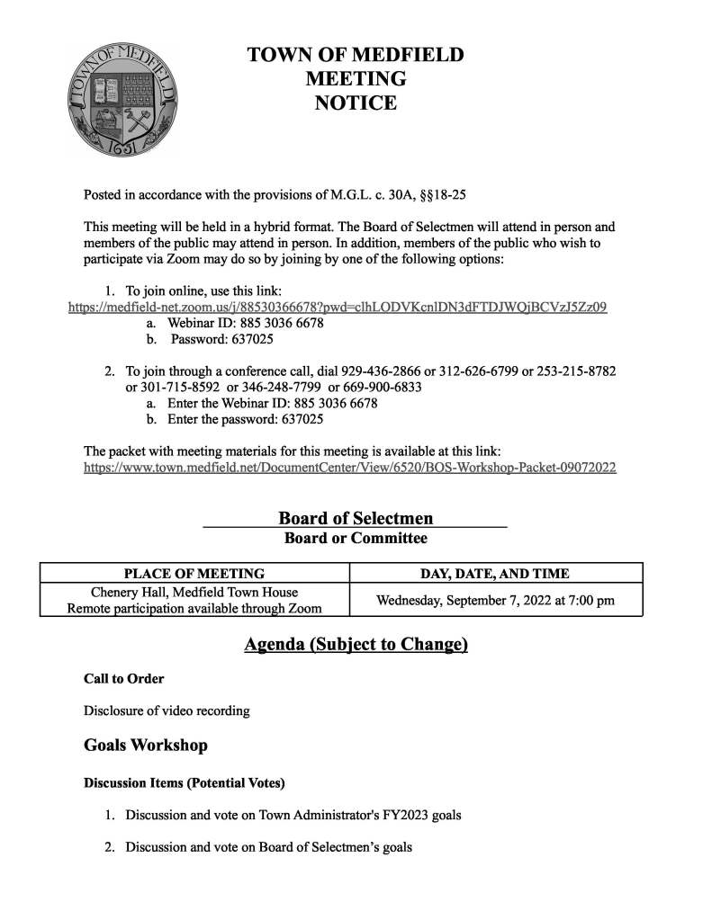 TOWN OF MEDFIELD
MEETING
NOTICE
Posted in accordance with the provisions of M.G.L. c. 30A, §§18-25
This meeting will be held in a hybrid format. The Board of Selectmen will attend in person and
members of the public may attend in person. In addition, members of the public who wish to
participate via Zoom may do so by joining by one of the following options:
1. To join online, use this link:
https://medfield-net.zoom.us/j/88530366678?pwd=clhLODVKcnlDN3dFTDJWQjBCVzJ5Zz09
a. Webinar ID: 885 3036 6678
b. Password: 637025
2. To join through a conference call, dial 929-436-2866 or 312-626-6799 or 253-215-8782
or 301-715-8592 or 346-248-7799 or 669-900-6833
a. Enter the Webinar ID: 885 3036 6678
b. Enter the password: 637025
The packet with meeting materials for this meeting is available at this link:
https://www.town.medfield.net/DocumentCenter/View/6520/BOS-Workshop-Packet-09072022
Board of Selectmen
Board or Committee
PLACE OF MEETING DAY, DATE, AND TIME
Chenery Hall, Medfield Town House
Remote participation available through Zoom Wednesday, September 7, 2022 at 7:00 pm
Agenda (Subject to Change)
Call to Order
Disclosure of video recording
Goals Workshop
Discussion Items (Potential Votes)
1. Discussion and vote on Town Administrator's FY2023 goals
2. Discussion and vote on Board of Selectmen’s goals
Next Meeting Dates
Tues, September 13, 2022
Tues, September 27, 2022
Tues, October 11, 2022
Tues, October 25, 2022