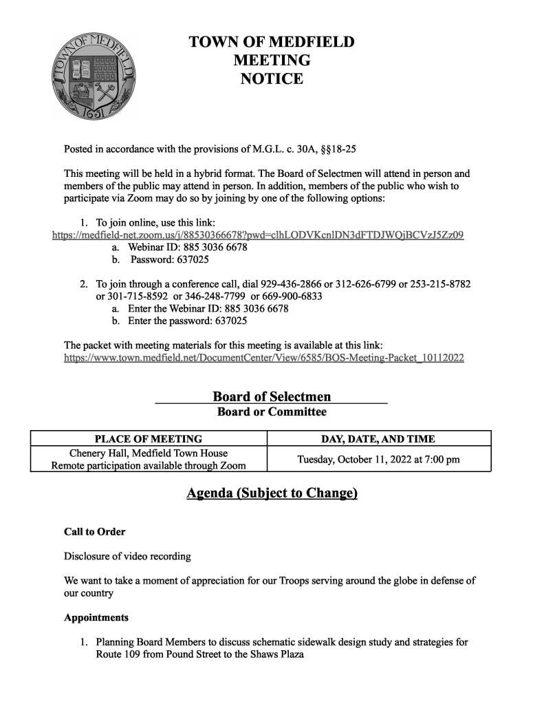 TOWN OF MEDFIELD
MEETING
NOTICE
Posted in accordance with the provisions of M.G.L. c. 30A, §§18-25
This meeting will be held in a hybrid format. The Board of Selectmen will attend in person and
members of the public may attend in person. In addition, members of the public who wish to
participate via Zoom may do so by joining by one of the following options:
1. To join online, use this link:
https://medfield-net.zoom.us/j/88530366678?pwd=clhLODVKcnlDN3dFTDJWQjBCVzJ5Zz09
a. Webinar ID: 885 3036 6678
b. Password: 637025
2. To join through a conference call, dial 929-436-2866 or 312-626-6799 or 253-215-8782
or 301-715-8592 or 346-248-7799 or 669-900-6833
a. Enter the Webinar ID: 885 3036 6678
b. Enter the password: 637025
The packet with meeting materials for this meeting is available at this link:
https://www.town.medfield.net/DocumentCenter/View/6585/BOS-Meeting-Packet_10112022
Board of Selectmen
Board or Committee
PLACE OF MEETING DAY, DATE, AND TIME
Chenery Hall, Medfield Town House
Remote participation available through Zoom Tuesday, October 11, 2022 at 7:00 pm
Agenda (Subject to Change)
Call to Order
Disclosure of video recording
We want to take a moment of appreciation for our Troops serving around the globe in defense of
our country
Appointments
1. Planning Board Members to discuss schematic sidewalk design study and strategies for
Route 109 from Pound Street to the Shaws Plaza


3. Newton Thompson, Affordable Housing Trust, requests approval of the $3,000 contract
with Autism Housing Pathways, Inc. for the purpose of a local needs assessment and
recommendations for supportive special needs congregate housing (aka group homes) for
adults with intellectual and developmental disabilities. The funding comes from the
Trust’s account and was authorized at their September 1, 2022 meeting
Discussion Items (Potential Votes)
4. School Building Committee Application Process
5. Appointment of Boards and Committees
Action Items
6. Boards and Committee Appointments
a. Open Space and Recreation Plan Committee
i. Lauren Beitelspacher - Parks and Recreation appointment
7. Approve Norfolk Hunt Club to conduct work on town property as part of the Mill Brook
Trail Crossings
8. Vote to approve the First Amendment to the Use and Regulatory Agreement regarding a
change in the breakdown of affordable units (based on market demand) for the Aura at 50
Peter Kristof Way which was previously approved at a public meeting by the Zoning
Board of Appeals on July 1, 2022
9. Vote to authorize Medfield Meadows and Medfield Hillside Village to increase affordable
rents for these properties in line with their Regulatory Agreements, the HUD-published
2022 income limits, and DHCD’s August 22, 2022 Notice on Rent Increases for
LIP/LAU Projects
10. Vote to sign contract for fall cleanup at MSH in the amount of $21,800 with Shady Tree
Landscaping & Irrigation, Inc
11. Vote to authorize the town administrator to sign the rate sheet for MIIA Health Benefits
Trust Renewal Proposal for retirees
Citizen Comment
Consent Agenda
12. A request from Jean Mineo to use the Gazebo for an ice sculptor during the Holiday
Stroll on December 2 from 4 PM-9 PM
13. Vote to allow the Boy Scout Troop 89 to place a sign at the Transfer Station announcing
the annual Christmas Tree Pick-up and Recycling Program and to all the transfer of trees
to the Transfer Station for recycling for the 26th year on the following dates:
a. Saturday, December 31
b. Monday, January 2
c. Saturday, January 7

d. Saturday, January 14
e. Sunday, January 15
14. Request for the placement of sandwich boards board promoting the Angel Run which
will be held on Sunday, December 4 for the last two weeks of October at the following
locations:
a. North/Main
b. South Street/Route 27
15. Request for a block party near 11 Ledgetree Road for Saturday, October 15 from 3-7 PM
Meeting Minutes
September 7, 2022
September 13, 2022
Town Administrator Updates
Next Meeting Dates
October 25, 2022 (please note this meeting will be held in the Library Media Center, Medfield
High School due to early in-person voting in the Town House)
November 1, 2022
November 15, 2022
Selectmen Reports
Informational
● Zoning Board of Appeals Abutters Notice
● Verizon Fios Programming Notice