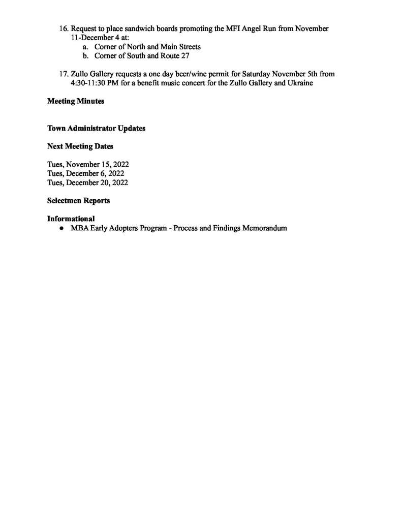TOWN OF MEDFIELD
MEETING
NOTICE
Posted in accordance with the provisions of M.G.L. c. 30A, §§18-25
This meeting will be held in a hybrid format. The Board of Selectmen will attend in person and
members of the public may attend in person. In addition, members of the public who wish to
participate via Zoom may do so by joining by one of the following options:
1. To join online, use this link:
https://medfield-net.zoom.us/j/88530366678?pwd=clhLODVKcnlDN3dFTDJWQjBCVzJ5Zz09
a. Webinar ID: 885 3036 6678
b. Password: 637025
2. To join through a conference call, dial 929-436-2866 or 312-626-6799 or 253-215-8782
or 301-715-8592 or 346-248-7799 or 669-900-6833
a. Enter the Webinar ID: 885 3036 6678
b. Enter the password: 637025
The packet with meeting materials for this meeting is available at this link:
https://www.town.medfield.net/DocumentCenter/View/6620/BOS-Agenda-Packet_11012022
Board of Selectmen
Board or Committee
PLACE OF MEETING DAY, DATE, AND TIME
Library Media Center, Medfield High School
Remote participation available through Zoom Tuesday, November 1, 2022 at 7:00 pm
Agenda (Subject to Change)
Call to Order
Disclosure of video recording
We want to take a moment of appreciation for our Troops serving around the globe in defense of
our country
Appointments
1. Chief Guerette to request the appointment of John McKenna as a Special Police Officer
2. Continued public hearing for the following applications to solicit:
a. Power Home Remodeling
i. Jacob Cram
ii. Anthony Saster
iii. Sean Aguiar
3. Rick Fink to continue discussion about the community event at the Gazebo on
Wednesday, November 23 from 11:30 am - 3:00 pm which will include entertainment,
free food and drinks for Medfield’s school children following their early release before
Thanksgiving
4. Mike Pastore, OPEB Trust Committee, presentation
5. Causeway Street Community to discuss safety on Causeway Street
6. Continued discussion of Deerfield Drive road concerns
Discussion Items (Potential Votes)
FY2024 Budget
7. Financial Forecast
8. FY2024 Budget Calendar
Action Items
9. Committee and Board Appointments
a. Accept Resignation of Gus Murby from the OPEB Trust Committee
b. Appoint Steve Callahan to the OPEB Trust Committee
c. Appoint Karen Smith to the Community Garden Committee
10. Vote to authorize the use of ARPA funds to cover the cost of Zoom license for the Town
11. Vote to sign the contract with for MSH chapel leak investigation and repairs
Citizen Comment
Consent Agenda
12. Medfield Public Library request for a one day beer/wine permit for a Wine and Craft Nite
on Thursday, December 8 from 6-8pm
13. Bellforge Arts Center requests to place sandwich board promoting the December 2
Holiday Stroll in the usual locations starting November 18
14. Sign the citations congratulating the following individuals in Boy Scout Troop 89 for
earning the rank of Eagle Scout:
a. William Henry Whitaker
b. Hayden Christian Sutherland Gray
c. Joshua L. Lozano
15. Sign the proclamation for Herbert Burr on the occasion of his 95th birthday
16. Request to place sandwich boards promoting the MFI Angel Run from November
11-December 4 at:
a. Corner of North and Main Streets
b. Corner of South and Route 27
17. Zullo Gallery requests a one day beer/wine permit for Saturday November 5th from
4:30-11:30 PM for a benefit music concert for the Zullo Gallery and Ukraine
Meeting Minutes
Town Administrator Updates
Next Meeting Dates
Tues, November 15, 2022
Tues, December 6, 2022
Tues, December 20, 2022
Selectmen Reports
Informational
● MBA Early Adopters Program - Process and Findings Memorandum