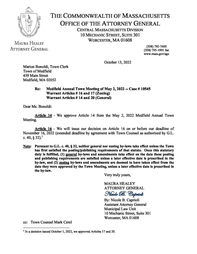 
THE COMMONWEALTH OF MASSACHUSETTS
OFFICE OF THE ATTORNEY GENERAL
CENTRAL MASSACHUSETTS DIVISION
10 MECHANIC STREET, SUITE 301
WORCESTER, MA 01608
(508) 792-7600
(508) 795-1991 fax
www.mass.gov/ago
October 13, 2022
Marion Bonoldi, Town Clerk
Town of Medfield
459 Main Street
Medfield, MA 02052
Re: Medfield Annual Town Meeting of May 2, 2022 -- Case # 10545
Warrant Articles # 16 and 17 (Zoning)
Warrant Articles # 14 and 20 (General)
Dear Ms. Bonoldi:
Article 14 - We approve Article 14 from the May 2, 2022 Medfield Annual Town
Meeting.
Article 16 - We will issue our decision on Article 16 on or before our deadline of
November 16, 2022 (extended deadline by agreement with Town Counsel as authorized by G.L.
c. 40, § 32).1
Note: Pursuant to G.L. c. 40, § 32, neither general nor zoning by-laws take effect unless the Town
has first satisfied the posting/publishing requirements of that statute. Once this statutory
duty is fulfilled, (1) general by-laws and amendments take effect on the date these posting
and publishing requirements are satisfied unless a later effective date is prescribed in the
by-law, and (2) zoning by-laws and amendments are deemed to have taken effect from the
date they were approved by the Town Meeting, unless a later effective date is prescribed in
the by-law.
Very truly yours,
MAURA HEALEY
ATTORNEY GENERAL
Nicole B. Caprioli
By: Nicole B. Caprioli
Assistant Attorney General
Municipal Law Unit
10 Mechanic Street, Suite 301
Worcester, MA 01608
cc: Town Counsel Mark Cerel
1
In a decision issued October 1, 2022, we approved Articles 17 and 20.Town Administrator, Kristine Trierweiler