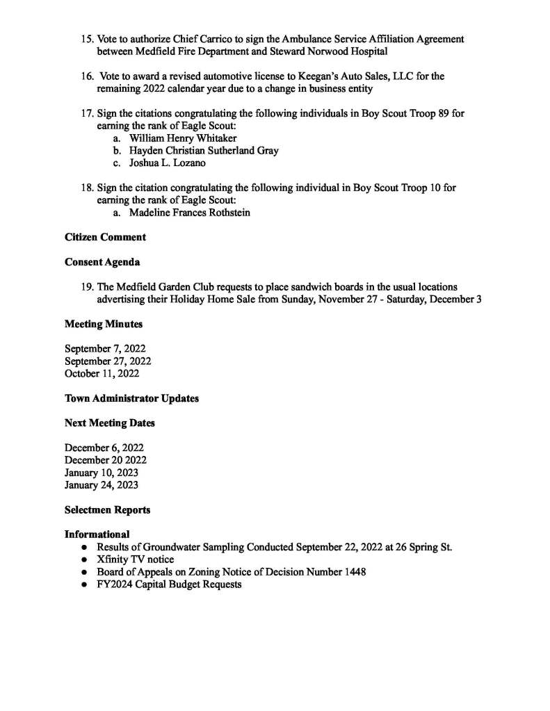 TOWN OF MEDFIELD
MEETING
NOTICE
Posted in accordance with the provisions of M.G.L. c. 30A, §§18-25
This meeting will be held in a hybrid format. The Board of Selectmen will attend in person and
members of the public may attend in person. In addition, members of the public who wish to
participate via Zoom may do so by joining by one of the following options:
1. To join online, use this link:
https://medfield-net.zoom.us/j/88530366678?pwd=clhLODVKcnlDN3dFTDJWQjBCVzJ5Zz09
a. Webinar ID: 885 3036 6678
b. Password: 637025
2. To join through a conference call, dial 929-436-2866 or 312-626-6799 or 253-215-8782
or 301-715-8592 or 346-248-7799 or 669-900-6833
a. Enter the Webinar ID: 885 3036 6678
b. Enter the password: 637025
The packet with meeting materials for this meeting is available at this link:
https://www.town.medfield.net/DocumentCenter/View/6648/BOS-Meeting-Packet-11152022
Board of Selectmen
Board or Committee
PLACE OF MEETING DAY, DATE, AND TIME
Chenery Hall, Medfield Town House
Remote participation available through Zoom Tuesday, November 15, 2022 at 7:00 pm
Agenda (Subject to Change)
Call to Order
Disclosure of video recording
We want to take a moment of appreciation for our Troops serving around the globe in defense of
our country
Appointments
1. Public Hearing: Change of Manager Bullard’s Market & Package Store Inc from Andrew
S. Goldberg as the last-approved license manager to Paul Noonan
2. Chief Guerette to request appointment of John McKenna as a full time police officer
3. BETA Group to present the sidewalk prioritization plan
4. Maurice Goulet, Director of Public Works to request the Board of Selectmen vote to sign
the following contracts:
a. Contract with MHQ for a new Ford F350 for $62,755
b. Contract with MHQ for a new Ford F600 for $86,868
c. Contract with Environmental Partners, Inc for $36,500 for annual landfill
monitoring for regulatory compliance
5. Medfield Energy Committee
a. Discussion of potential FY2024 Budget Requests
b. Discussion of fees for electric charging station on Janes Ave and potential vote
Discussion Items (Potential Votes)
6. Discussion of School Building Committee Membership
Action Items
7. Vote to sign the two (2) roof solar array leases at the Kingsbury Club as the Town of
Medfield as the ground Lessor
8. Discussion of appointments to the Pedestrian Safety Committee
a. Karen Schneider
b. Julie Obbagy
c. Phil Jennings
d. Marie Davis
e. Shane Medeiros
9. Vote to open the Annual Town Meeting Warrant.
a. Warrant slated to close on January 10, 2023
10. Vote to sign the contract with Russo Barr Associates, Inc for MSH chapel leak
investigation and repairs
11. Vote to allow the Medfield Lions Club to obtain a one-day license pursuant to Chapter
90-3 bypassing the prohibition of possession or consumption of alcohol on town-owned
property for a BYOB event at the Council on Aging Center on December 6 from 5:30 -
9:00 pm
12. Vote to authorize the Chair of the Board of Selectmen to sign the award contract for the
FY2023 Housing Choice Grant Program
13. Vote to approve the expenditure of $6,800 to Stumpy’s Tree Service for tree removal and
maintenance work on the MSH grounds
14. Vote to authorize $6,000 for barriers, tree lighting, and extra lights for pedestrian safety
during the Holiday Stroll on December 2
15. Vote to authorize Chief Carrico to sign the Ambulance Service Affiliation Agreement
between Medfield Fire Department and Steward Norwood Hospital
16. Vote to award a revised automotive license to Keegan’s Auto Sales, LLC for the
remaining 2022 calendar year due to a change in business entity
17. Sign the citations congratulating the following individuals in Boy Scout Troop 89 for
earning the rank of Eagle Scout:
a. William Henry Whitaker
b. Hayden Christian Sutherland Gray
c. Joshua L. Lozano
18. Sign the citation congratulating the following individual in Boy Scout Troop 10 for
earning the rank of Eagle Scout:
a. Madeline Frances Rothstein
Citizen Comment
Consent Agenda
19. The Medfield Garden Club requests to place sandwich boards in the usual locations
advertising their Holiday Home Sale from Sunday, November 27 - Saturday, December 3
Meeting Minutes
September 7, 2022
September 27, 2022
October 11, 2022
Town Administrator Updates
Next Meeting Dates
December 6, 2022
December 20 2022
January 10, 2023
January 24, 2023
Selectmen Reports
Informational
● Results of Groundwater Sampling Conducted September 22, 2022 at 26 Spring St.
● Xfinity TV notice
● Board of Appeals on Zoning Notice of Decision Number 1448
● FY2024 Capital Budget Requests