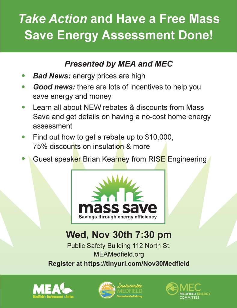 Take Action and Have a Free Mass
Save Energy Assessment Done!
• Bad News: energy prices are high
• Good news: there are lots of incentives to help you
save energy and money
• Learn all about NEW rebates & discounts from Mass
Save and get details on having a no-cost home energy
assessment
• Find out how to get a rebate up to $10,000,
75% discounts on insulation & more
• Guest speaker Brian Kearney from RISE Engineering
Wed, Nov 30th 7:30 pm
Public Safety Building 112 North St.
MEAMedfield.org
Register at https://tinyurl.com/Nov30Medfield
Presented by MEA and MEC
mSSaavviinnggass tthhsrroouugsghh ee nnseerrggayy ee􀄦fvficciieeennccyy