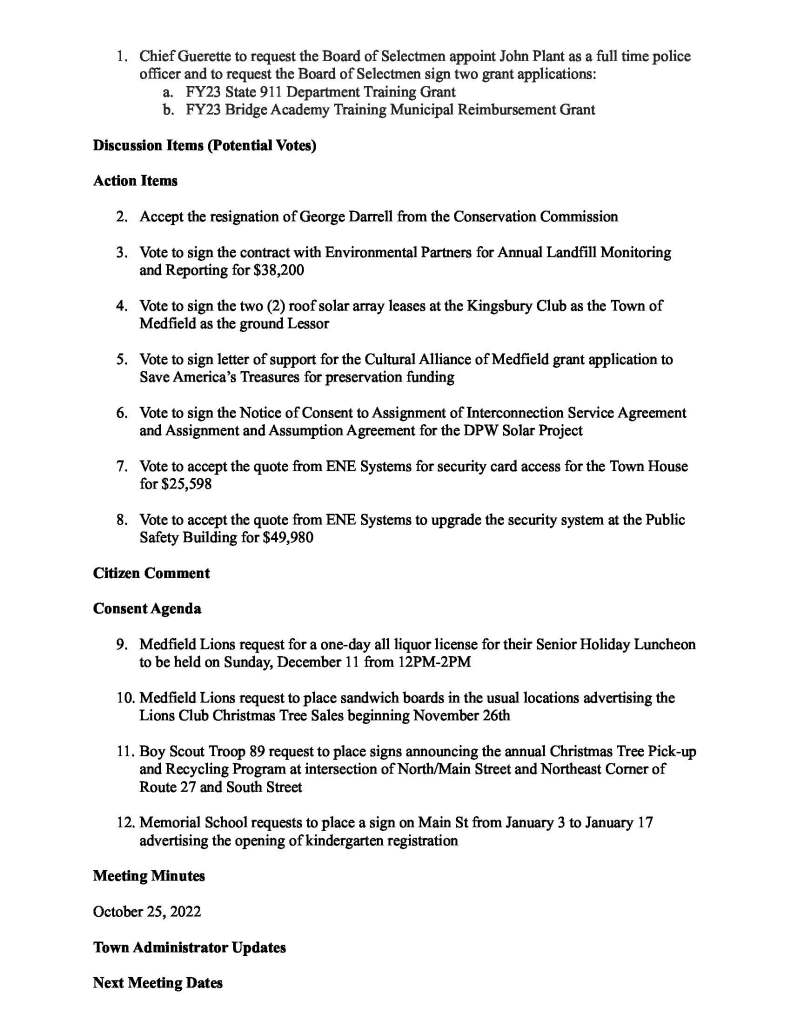 TOWN OF MEDFIELD
MEETING
NOTICE
Posted in accordance with the provisions of M.G.L. c. 30A, §§18-25
This meeting will be held in a hybrid format. The Board of Selectmen will attend in person and
members of the public may attend in person. In addition, members of the public who wish to
participate via Zoom may do so by joining by one of the following options:
1. To join online, use this link:
https://medfield-net.zoom.us/j/88530366678?pwd=clhLODVKcnlDN3dFTDJWQjBCVzJ5Zz09
a. Webinar ID: 885 3036 6678
b. Password: 637025
2. To join through a conference call, dial 929-436-2866 or 312-626-6799 or 253-215-8782
or 301-715-8592 or 346-248-7799 or 669-900-6833
a. Enter the Webinar ID: 885 3036 6678
b. Enter the password: 637025
The packet with meeting materials for this meeting is available at this link:
https://www.town.medfield.net/DocumentCenter/View/6671/BOS-Meeting-Packet-12062022
Board of Selectmen
Board or Committee
PLACE OF MEETING DAY, DATE, AND TIME
Chenery Hall, Medfield Town House
Remote participation available through Zoom Tuesday, December 6, 2022 at 7:00 pm
Agenda (Subject to Change)
Call to Order
Disclosure of video recording
We want to take a moment of appreciation for our Troops serving around the globe in defense of
our country
Public Hearing Verizon Contract 7:00
Public Hearing Tax Classification 7:30 - Principal Assessor, Yvonne Remillard
Appointments
1. Chief Guerette to request the Board of Selectmen appoint John Plant as a full time police
officer and to request the Board of Selectmen sign two grant applications:
a. FY23 State 911 Department Training Grant
b. FY23 Bridge Academy Training Municipal Reimbursement Grant
Discussion Items (Potential Votes)
Action Items
2. Accept the resignation of George Darrell from the Conservation Commission
3. Vote to sign the contract with Environmental Partners for Annual Landfill Monitoring
and Reporting for $38,200
4. Vote to sign the two (2) roof solar array leases at the Kingsbury Club as the Town of
Medfield as the ground Lessor
5. Vote to sign letter of support for the Cultural Alliance of Medfield grant application to
Save America’s Treasures for preservation funding
6. Vote to sign the Notice of Consent to Assignment of Interconnection Service Agreement
and Assignment and Assumption Agreement for the DPW Solar Project
7. Vote to accept the quote from ENE Systems for security card access for the Town House
for $25,598
8. Vote to accept the quote from ENE Systems to upgrade the security system at the Public
Safety Building for $49,980
Citizen Comment
Consent Agenda
9. Medfield Lions request for a one-day all liquor license for their Senior Holiday Luncheon
to be held on Sunday, December 11 from 12PM-2PM
10. Medfield Lions request to place sandwich boards in the usual locations advertising the
Lions Club Christmas Tree Sales beginning November 26th
11. Boy Scout Troop 89 request to place signs announcing the annual Christmas Tree Pick-up
and Recycling Program at intersection of North/Main Street and Northeast Corner of
Route 27 and South Street
12. Memorial School requests to place a sign on Main St from January 3 to January 17
advertising the opening of kindergarten registration
Meeting Minutes
October 25, 2022
Town Administrator Updates
Next Meeting Dates
January 10, 2023
January 24, 2023
Selectmen Reports
Informational
● Comcast price change information
● Verizon Fios TV Programming Change notice - CEEN and Afrotainment and African
Box Office
● Board of Appeals on Zoning, Notice of Decision
● Letter to Medfield Town Clerk re districtwide election for the Tri-County Regional
Vocational Technical High School