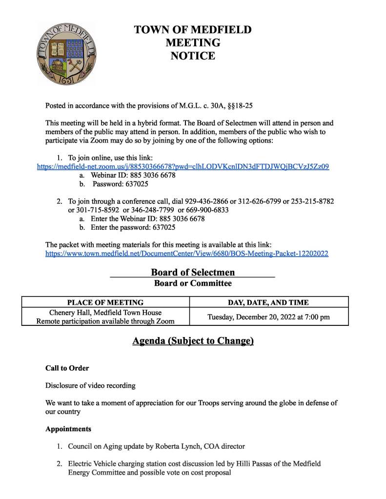 TOWN OF MEDFIELD
MEETING
NOTICE
Posted in accordance with the provisions of M.G.L. c. 30A, §§18-25
This meeting will be held in a hybrid format. The Board of Selectmen will attend in person and
members of the public may attend in person. In addition, members of the public who wish to
participate via Zoom may do so by joining by one of the following options:
1. To join online, use this link:
https://medfield-net.zoom.us/j/88530366678?pwd=clhLODVKcnlDN3dFTDJWQjBCVzJ5Zz09
a. Webinar ID: 885 3036 6678
b. Password: 637025
2. To join through a conference call, dial 929-436-2866 or 312-626-6799 or 253-215-8782
or 301-715-8592 or 346-248-7799 or 669-900-6833
a. Enter the Webinar ID: 885 3036 6678
b. Enter the password: 637025
The packet with meeting materials for this meeting is available at this link:
https://www.town.medfield.net/DocumentCenter/View/6680/BOS-Meeting-Packet-12202022
Board of Selectmen
Board or Committee
PLACE OF MEETING DAY, DATE, AND TIME
Chenery Hall, Medfield Town House
Remote participation available through Zoom Tuesday, December 20, 2022 at 7:00 pm
Agenda (Subject to Change)
Call to Order
Disclosure of video recording
We want to take a moment of appreciation for our Troops serving around the globe in defense of
our country
Appointments
1. Council on Aging update by Roberta Lynch, COA director
2. Electric Vehicle charging station cost discussion led by Hilli Passas of the Medfield
Energy Committee and possible vote on cost proposal
Discussion Items (Potential Votes)
3. Update of ARPA funding and spending plan
4. Townwide Goals
Action Items
5. Vote to sign the annual contract with E.L. Harvey & Sons, Inc., for trucking and hauling
collected recycling from the Transfer Station as needed by the Town
6. Pedestrian and Traffic Safety Advisory Committee appointments:
a. Gabriele Harrison
b. Shane Medeiros
c. Marie Davis
d. Phil Jennings
7. Vote to approve alcohol, common victualler, amusement, and motor vehicle sales
renewals for CY 2023 as listed in the attached spreadsheet
8. Vote to accept the Community Compact Cabinet’s Information Technology grant program
for $80,000
9. Vote to authorize the Chair to sign the Tree City USA application
Citizen Comment
Consent Agenda
Meeting Minutes
October 25, 2022
Town Administrator Updates
Next Meeting Dates
January 10, 2022 (Town Meeting Warrant Closes)
January 24, 2022
Selectmen Reports
Informational
● Letter from Norfolk County Mosquito Control Commissioners
Alcohol License Renewals
Restaurant - All Alcoholic Beverages Business Address
Avenue Restaurant LLC dba Avenue 445 Main Street, Medfield, MA 02052
Tom McGue Inc dba Basil 43 Frairy Street, Medfield, MA 02052
Grand Mandarin Inc dba Jings Garden II 16 North Meadows Road, Medfield, MA 02052
Kingsbury Club Medfield Inc 2 Ice House Road, Medfield, MA 02052
Noon Hill Partners LLC dba Noon Hill Grill 530 Main Street, Medfield, MA 02052
Zebras Restaurant Group Ltd dba Nosh &
Grog Provisions 21 North Street, Medfield, MA 02052
Takara Group Inc dba Takara 1 Green Street, Medfield, MA 02052
Package Store - All Alcoholic Beverages Business Address
Bullards Market and Package Store Inc 1 Green Street, Medfield, MA 02052
Medfield Package Store Inc 20 North Street, Medfield, MA 02052
Vet Package Store Inc 547 Main Street, Medfield, MA 02052
Package Store - Wines and Malt Business Address
Gulf Resources Inc dba Medfield
Commons 270 Main Street, Medfield, MA 02052
M Carroll Inc dba Medfield Wine Shoppe 258 Main Street E Medfield, MA 02052
Farmer Series Pouring Permit Business Address
Seventh Wave Brewing Inc 120 N Meadows Road Medfield, MA 02052
Farthest Star LLC dba Farthest Star Sake 120 North Meadows Road Ste 2, Medfield MA 02052
Common Victualler License Renewals
Licensee Business Address
Avenue Restaurant LLC dba Avenue 445 Main Street, Medfield, MA 02052
Tom McGue Inc dba Basil Restaurant and
Catering 43 Frairy Street, Medfield, MA 02052
Rock Haven Ventures II LLC dba Blue
Moon Bagel Cafe 236 Main Street, Medfield, MA 02052
CasaBella Pizza Inc. 454 Main Street, Medfield, MA 02052
Jiang FA 68 Restaurant Inc dba China Sky 24 North Street, Medfield, MA 02052
Cutlets LLC 14 North Street, Medfield, MA 02052
Taeko Sweeney Sole Prop dba Donut
Express & Custom Cakes 258 Main Street, Medfield, MA 02052
Parafa, LLC dba Italian Groceria & Deli 258 Main Street, Medfield, MA 02052
Grand Mandarin Inc dba Jings Garden II 16 North Meadows Road, Medfield, MA 02052
Kingsbury Club Medfield, Inc 2 Ice House Road, Medfield, MA 02052
Gulf Resources, Inc. dba Medfield
Commons 270 Main Street, Medfield, MA 02052
Medfield Donuts II Inc dba Dunkin Donuts 563 Main Street, Medfield, MA 02052
Go Fresh Foods, Inc dba Medfield House
of Pizza 10 North Street, Medfield, MA 02052
Dina Corp dba Medfield Subway 547 Main Street, Medfield, MA 02052
Noon Hill Partners LLC dba Noon Hill Grill 530 Main Street, Medfield, MA 02052
Zebras Restaurant Group LTD dba Nosh &
Grog Provisions 21 North Street, Medfield, MA 02052
New England Authentic Eats LLC dba
Papa Gino’s 10-C North Meadows Road, Medfield, MA 02052
Royal Pizza II 483 Main Street, Medfield, MA 02052
Seventh Wave Brewing 120 North Meadows Road, Medfield, MA 02052
Starbucks Coffee Company #19830 467 Main Street, Medfield, MA 02052
Takara Group Inc dba Takara 1 Green Street, Medfield, MA 02052
Medfield Village Griddle Inc 18 North Meadows Road, Medfield, MA 02052
Farthest Star LLC dba Farthest Star Sake 120 N. Meadows Road Ste #2, Medfield, MA 02052
Amusement License Renewals
Licensee Business Address
Tom McGue Inc dba Basil Restaurant and
Catering 43 Frairy Street, Medfield, MA 02052
Grand Mandarin Inc dba Jing's Garden II 16 North Meadows Road, Medfield, MA 02052
Kingsbury Club Medfield, Inc 2 Ice House Road, Medfield, MA 02052
Noon Hill Partners LLC dba Noon Hill Grill 530 Main Street, Medfield, MA 02052
Rock Haven Ventures II LLC dba Blue
Moon Bagel Cafe 236 Main Street, Medfield, MA 02052
Medfield Donuts II Inc dba Dunkin Donuts 563 Main Street, Medfield, MA 02052
Avenue Restaurant LLC dba Avenue 445 Main Street, Medfield, MA 02052
Farthest Star LLC dba Farthest Star Sake 120 N. Meadows Road Ste #2, Medfield, MA 02052
Zebras Restaurant Group LTD dba Nosh &
Grog Provisions 21 North Street, Medfield, MA 02052
New England Authentic Eats LLC dba
Papa Gino’s 10-C North Meadows Road, Medfield, MA 02052
Dina Corp dba Medfield Subway 547 Main Street, Medfield, MA 02052
Takara Group Inc dba Takara 1 Green Street, Medfield, MA 02052
Seventh Wave Brewing 120 North Meadows Road, Medfield, MA 02052
Class II Motor Vehicles Sales License Renewals
Licensee Business Address
Keegan’s Auto Sales, LLC 27 Brook Street, Medfield, MA 02052