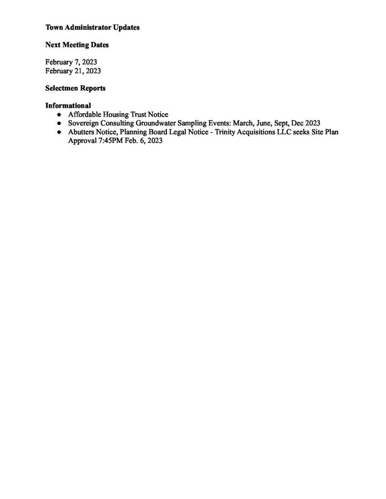 TOWN OF MEDFIELD MEETING NOTICE Posted in accordance with the provisions of M.G.L. c. 30A, §§18-25 This meeting will be held in a hybrid format. The Board of Selectmen will attend in person and members of the public may attend in person. In addition, members of the public who wish to participate via Zoom may do so by joining by one of the following options: 1. To join online, use this link: https://medfield-net.zoom.us/j/88530366678?pwd=clhLODVKcnlDN3dFTDJWQjBCVzJ5Zz09 a. Webinar ID: 885 3036 6678 b. Password: 637025 2. To join through a conference call, dial 929-436-2866 or 312-626-6799 or 253-215-8782 or 301-715-8592  or 346-248-7799  or 669-900-6833 a. Enter the Webinar ID: 885 3036 6678 b. Enter the password: 637025 The packet with meeting materials for this meeting is available at this link: https://www.town.medfield.net/DocumentCenter/View/6775/BOS-Meeting-Packet_01242023 Board of Selectmen Board or Committee PLACE OF MEETING Chenery Hall, Medfield Town House Remote participation available through Zoom DAY, DATE, AND TIME Tuesday, January 24, 2023 at 7:00 pm Agenda (Subject to Change) Call to Order Disclosure of video recording We want to take a moment of appreciation for our Troops serving around the globe in defense of our country 7PM - Public Hearing - Verizon pole attachment of Small Cell Communications Equipment: 154 Granite Street, Utility Pole #35/56 Appointments 1. Chief Guerette to request the appointment of Richard Davis as a Special Police Officer2. David MacCready, Craig Rafter and Dean Harrison to present the proposed development at 441 Main Street of 2 rental homes and the rehabilitation of 6 existing rental homes under the Housing Options Program RFP a. Vote to authorize the Chair of the Board of Selectmen to sign the Local Initiative Program letter of support and LIP application b. Vote to sign the Memorandum of Understanding Discussion Items (Potential Votes) 3. Follow-up discussion of 2023 Town Goals Action Items 4. Board and Committee Appointments a. Vote to appoint Doug Larence as an Associate Member of the Planning Board. The Planning Board unanimously appointed Doug at their meeting on January 9 b. Vote to appoint Kate Pittman to the Dog Control Bylaw Committee c. Vote to appoint Eric J. Lavin to the Affordable Housing Trust 5. FY2023 Financial Policy Compliance Review 6. Vote to allow the Chair to sign the contract in order to receive the public safety funds earmarks to the Town of Medfield in the Chapter 126 of the Acts of 2022 line item 8000-0213: a. $50,000 expended to the town of Medfield to purchase and install wired automated external defibrillators in town parks b. $25,000 expended for the town of Medfield for Wired AEDs at the 3 sports fields in town 7. Vote to allow the Chair to sign the Town Vendor and Payroll Warrants and to name a back up member to sign if the Chair is unable to 8. Vote to close the 2023 Annual Town Meeting Warrant 9. Vote to have the Chair sign a letter of support for the Cultural Alliance of Medfield’s application to MAPC’s Technical Assistance Program for a feasibility study on the phase 2 for new construction of a visual and culinary arts building Citizen Comment Consent Agenda 10. Request to hold annual Run Like a Maverick 5K on Sunday, May 7, 2023.  The race will begin and end at Montrose School 11. Request from Doug Pollard to set up Pollard’s Texas Que at the Medfield State Hospital grounds from April 4 through June 10 Meeting Minutes November 1, 2022Town Administrator Updates Next Meeting Dates February 7, 2023 February 21, 2023 Selectmen Reports Informational ● Affordable Housing Trust Notice ● Sovereign Consulting Groundwater Sampling Events: March, June, Sept, Dec 2023 ● Abutters Notice, Planning Board Legal Notice - Trinity Acquisitions LLC seeks Site Plan Approval 7:45PM Feb. 6, 2023
