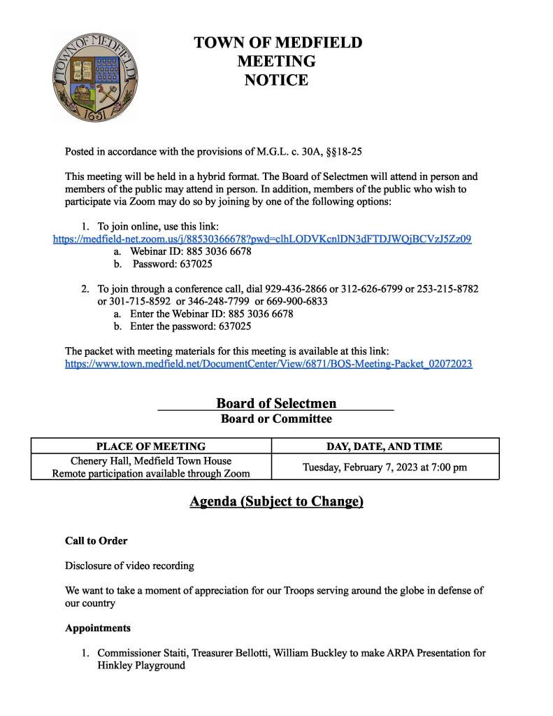 TOWN OF MEDFIELD MEETING NOTICE Posted in accordance with the provisions of M.G.L. c. 30A, §§18-25 This meeting will be held in a hybrid format. The Board of Selectmen will attend in person and members of the public may attend in person. In addition, members of the public who wish to participate via Zoom may do so by joining by one of the following options: 1. To join online, use this link: https://medfield-net.zoom.us/j/88530366678?pwd=clhLODVKcnlDN3dFTDJWQjBCVzJ5Zz09 a. Webinar ID: 885 3036 6678 b. Password: 637025 2. To join through a conference call, dial 929-436-2866 or 312-626-6799 or 253-215-8782 or 301-715-8592  or 346-248-7799  or 669-900-6833 a. Enter the Webinar ID: 885 3036 6678 b. Enter the password: 637025 The packet with meeting materials for this meeting is available at this link: https://www.town.medfield.net/DocumentCenter/View/6871/BOS-Meeting-Packet_02072023 Board of Selectmen Board or Committee PLACE OF MEETING Chenery Hall, Medfield Town House Remote participation available through Zoom DAY, DATE, AND TIME Tuesday, February 7, 2023 at 7:00 pm Agenda (Subject to Change) Call to Order Disclosure of video recording We want to take a moment of appreciation for our Troops serving around the globe in defense of our country Appointments 1. Commissioner Staiti, Treasurer Bellotti, William Buckley to make ARPA Presentation for Hinkley Playground2. Request from Doug Pollard to set up Pollard’s Texas Que at the Medfield State Hospital grounds from April 4 through June 10 3. Tri-County Regional Vocational Technical High School to present an update on their school building project 4. Sarah Raposa, Town Planner to request Finding from the Board of Selectmen that the project proposed by Trinity Financial LLC meets the affordability requirements under Medfield Zoning Bylaw 300-20.10.C 5. Parks and Recreation Semi-Annual update by Katie Walper, Director of Parks and Recreation and Mel Seibolt, Chair of the Parks and Recreation Commission 6. Medfield Energy Committee members to discuss capital budget requests Discussion Items (Potential Votes) 7. Follow up discussion of 2023 Goals 8. FY2024 Budget Review Action Items 9. Board and Committee Appointments: a. Vote to appoint Robert Aigler to the Capital Budget Committee b. Vote to appoint Neil Downing to the Dog Control Bylaw Committee 10. Vote to adopt Procurement card policy 11. Request from Trinity Solar Solicitor, Justin Diamand for an extension of time of his solicitor’s license which will expire February 2, 2023 for an 6 additional months 12. Vote to accept grant funds from Cambridge Health for the purchase of two tablet devices and protective covers 13. Vote to sign the contract with Cartographic Associates, Inc for Tax Map Maintenance for processing data recorded  January 1, 2023 through December 31, 2023 14. Affordable Housing Trust requests vote to authorize an additional $500 to complete the group home consultant services agreement originally authorized by the Board of Selectmen on October 11, 2022 Citizen Comment Consent Agenda Meeting Minutes November 1, 2022 Town Administrator UpdatesNext Meeting Dates February 21, 2023 March 7, 2023 March 20, 2023 Warrant Hearing March 21, 2023 March 27, 2023 Annual Town Election Selectmen Reports Actions Taken on Bills and Warrants for Payments: ● Chair Murby signed 01/24/2023 and 01/31/2023 vendor warrants ● Chair Murby signed 02/02/2023 payroll warrant Informational ● Letter from Patricia Burke, 8 Eden
