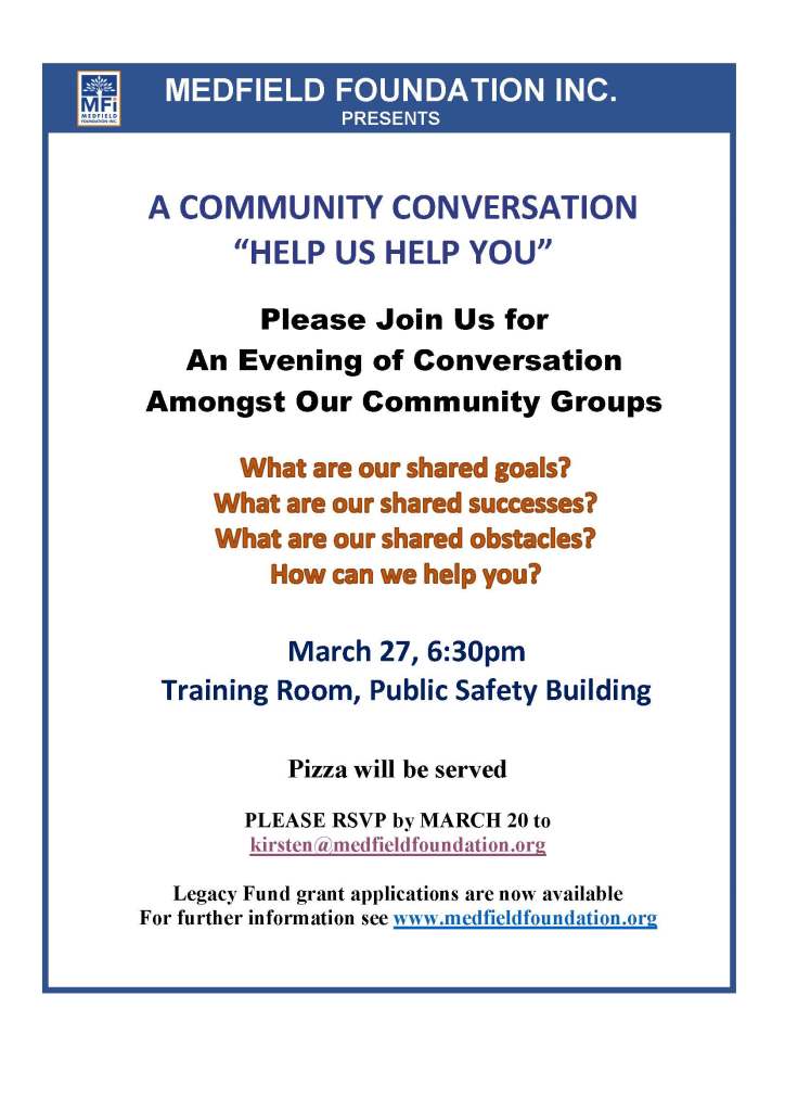 MEDFIELD FOUNDATION INC.
PRESENTS
Please Join Us for
An Evening of Conversation
Amongst Our Community Groups
March 27, 6:30pm
Training Room, Public Safety Building
Pizza will be served
PLEASE RSVP by MARCH 20 to
kirsten@medfieldfoundation.org
Legacy Fund grant applications are now available
For further information see www.medfieldfoundation.org
A COMMUNITY CONVERSATION
“HELP US HELP YOU”
