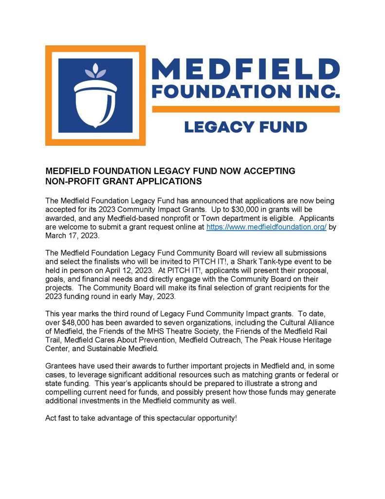 MEDFIELD FOUNDATION LEGACY FUND NOW ACCEPTING
NON-PROFIT GRANT APPLICATIONS
The Medfield Foundation Legacy Fund has announced that applications are now being
accepted for its 2023 Community Impact Grants. Up to $30,000 in grants will be
awarded, and any Medfield-based nonprofit or Town department is eligible. Applicants
are welcome to submit a grant request online at https://www.medfieldfoundation.org/ by
March 17, 2023.
The Medfield Foundation Legacy Fund Community Board will review all submissions
and select the finalists who will be invited to PITCH IT!, a Shark Tank-type event to be
held in person on April 12, 2023. At PITCH IT!, applicants will present their proposal,
goals, and financial needs and directly engage with the Community Board on their
projects. The Community Board will make its final selection of grant recipients for the
2023 funding round in early May, 2023.
This year marks the third round of Legacy Fund Community Impact grants. To date,
over $48,000 has been awarded to seven organizations, including the Cultural Alliance
of Medfield, the Friends of the MHS Theatre Society, the Friends of the Medfield Rail
Trail, Medfield Cares About Prevention, Medfield Outreach, The Peak House Heritage
Center, and Sustainable Medfield.
Grantees have used their awards to further important projects in Medfield and, in some
cases, to leverage significant additional resources such as matching grants or federal or
state funding. This year’s applicants should be prepared to illustrate a strong and
compelling current need for funds, and possibly present how those funds may generate
additional investments in the Medfield community as well.
Act fast to take advantage of this spectacular opportunity!
