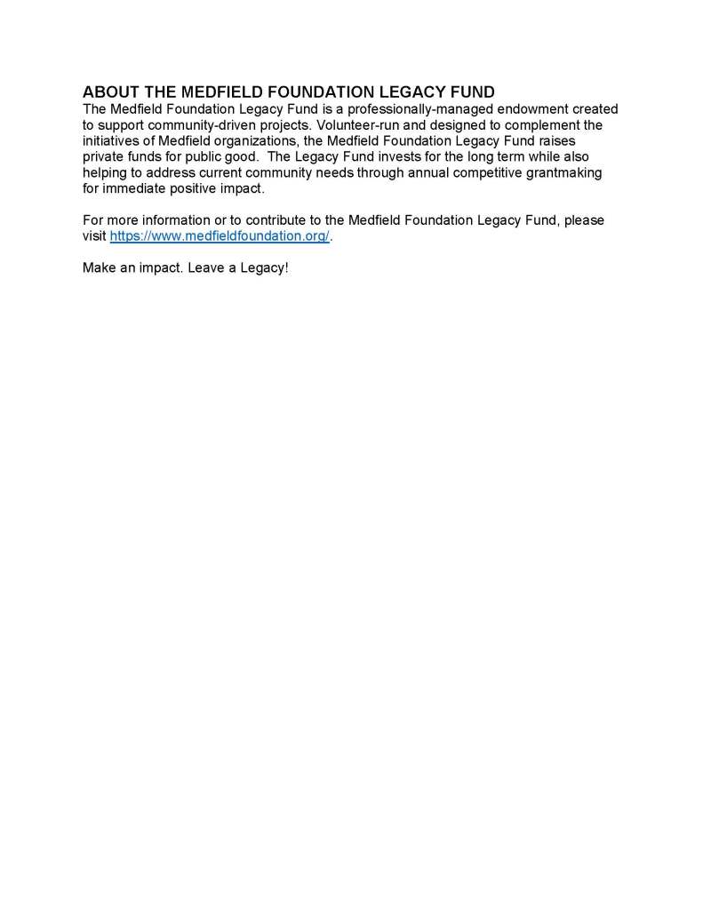 ABOUT THE MEDFIELD FOUNDATION LEGACY FUND
The Medfield Foundation Legacy Fund is a professionally-managed endowment created
to support community-driven projects. Volunteer-run and designed to complement the
initiatives of Medfield organizations, the Medfield Foundation Legacy Fund raises
private funds for public good. The Legacy Fund invests for the long term while also
helping to address current community needs through annual competitive grantmaking
for immediate positive impact.
For more information or to contribute to the Medfield Foundation Legacy Fund, please
visit https://www.medfieldfoundation.org/.
Make an impact. Leave a Legacy!
