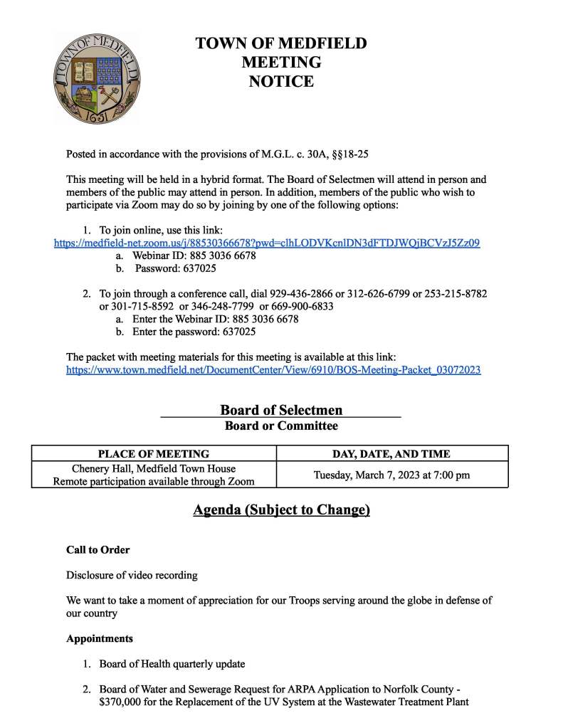 TOWN OF MEDFIELD
MEETING
NOTICE
Posted in accordance with the provisions of M.G.L. c. 30A, §§18-25
This meeting will be held in a hybrid format. The Board of Selectmen will attend in person and
members of the public may attend in person. In addition, members of the public who wish to
participate via Zoom may do so by joining by one of the following options:
1. To join online, use this link:
https://medfield-net.zoom.us/j/88530366678?pwd=clhLODVKcnlDN3dFTDJWQjBCVzJ5Zz09
a. Webinar ID: 885 3036 6678
b. Password: 637025
2. To join through a conference call, dial 929-436-2866 or 312-626-6799 or 253-215-8782
or 301-715-8592 or 346-248-7799 or 669-900-6833
a. Enter the Webinar ID: 885 3036 6678
b. Enter the password: 637025
The packet with meeting materials for this meeting is available at this link:
https://www.town.medfield.net/DocumentCenter/View/6910/BOS-Meeting-Packet_03072023
Board of Selectmen
Board or Committee
PLACE OF MEETING DAY, DATE, AND TIME
Chenery Hall, Medfield Town House
Remote participation available through Zoom Tuesday, March 7, 2023 at 7:00 pm
Agenda (Subject to Change)
Call to Order
Disclosure of video recording
We want to take a moment of appreciation for our Troops serving around the globe in defense of
our country
Appointments
1. Board of Health quarterly update
2. Board of Water and Sewerage Request for ARPAApplication to Norfolk County -
$370,000 for the Replacement of the UV System at the Wastewater Treatment Plant
Discussion Items (Potential Votes)
3. Follow up discussion of 2023 Goals
Action Items
4. Board and Committee Appointments:
a. Accept the resignation of Mary McCarthy from the Conservation Commission
b. Appoint John Woodhull to the Conservation Commission
5. Vote to authorize the Town Administrator to extend the town’s fixed pricing electric
utilities contract with Power Options
6. Request from Roche Bros. Supermarkets to use the park behind Brothers Marketplace for
their “One Day Plant Sale” on May 20th with a rain date of the 21st
7. Request to display a heart on town hall property in support of Hunter’s battle with cancer
8. Potential vote on the approval of a Collective Bargaining Agreement with the Medfield
Police League, MCOP, AFL-CIO, Local 257 Contract
Citizen Comment
Consent Agenda
9. Request from Medfield Youth Hockey to place signs at the intersection of Route
109/Hartford Street and Route 27/South Street advertising the opening of registration
starting March 8 and ending March 22
10. Request from the Medfield Lions Club for a one day beer/wine permit on March 30 from
7PM-10PM at the Zullo Gallery for a wine tasting event
11. Request from the Medfield Garden Club to place sandwich boards at the Transfer Station
and North/Main from March 19-26 to advertise the Art in Bloom event
12. Request from Bellforge Arts Center for one day alcohol permits for the following dates:
● 1. April 29: 12 – 3 pm (raindate: April 30)
● 2. May 6 : 12 – 5 pm (raindate: May 7)
● 3. June 3: 12 – 7 pm (raindate: June 4)
● 4. June 10: 12 pm – 7 pm (raindate: June 11)
● 5. June 17: 12 pm – 7 pm (raindate: June 18)
● 6. June 21: 5 pm – 8 pm
● 7. June 28: 5 pm – 8 pm
● 8. July 12: 5 pm – 8 pm
● 9. July 19: 5 pm – 8 pm
● 10. July 26: 5 pm- 8 pm
● 11. Aug. 3: 5 pm – 8 pm
● 12. Aug 10: 5 pm – 8 pm
● 13. Aug. 17: 5 pm – 8 pm
● 14. Aug. 24: 5 pm – 8 pm
● 15. Aug. 31: 5 pm – 8 pm
● 16. Sept. 9: 3 – 7 pm (raindate: Sept. 10)
● 17. Sept. 16: 11 – 6 pm (raindate: Sept. 17)
● 18. Sept. 30: 12 – 6 pm (raindate: Oct. 1)
● 19. Oct. 7: 11 am – 3 pm (raindate: Oct. 8)
● 20. Oct. 14: 12 pm – 5 pm (raindate: Oct. 15)
● 21. Oct. 21: 12 pm – 5 pm (raindate: Oct. 22)
● 22. Oct. 28: 12 pm – 5 pm (raindate: Oct. 29)
Meeting Minutes
Town Administrator Updates
Next Meeting Dates
March 21, 2023
March 27, 2023 Annual Town Election
March 28, 2023 Warrant Hearing
Selectmen Reports
Actions Taken on Bills and Warrants for Payments
● Chair signed Vendor Warrant 02/28/2023
● Chair signed Payroll 03/02/2023
Informational
● Comcast’s policies and procedures, sample subscriber bill, work order and rate & channel
line-up information for community