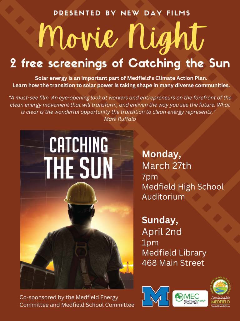 Movie Night
2 free screenings of Catching the Sun
Monday,
March 27th
7pm
Medfield High School
Auditorium
Sunday,
April 2nd
1pm
Medfield Library
468 Main Street
“A must-see film. An eye-opening look at workers and entrepreneurs on the
forefront of the clean energy movement that will transform, and enliven
the way you see the future. What is clear is the wonderful opportunity
the transition to clean energy represents.” Mark Ruffalo
P R E S E N T E D B Y N E W D A Y F I L M S
Co-sponsored by the Medfield Energy
Committee and Medfield School Committee