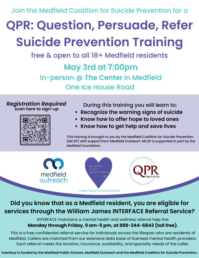 Recognize the warning signs of suicide
Know how to offer hope to loved ones
Know how to get help and save lives
During this training Registration Required you will learn to:
scan here to sign-up
This training is brought to you by the Medfield Coalition for Suicide Prevention
(MCSP) with support from Medfield Outreach. MCSP is supported in part by the
Medfield Foundation.
QPR: Question, Persuade, Refer
Suicide Prevention Training
free & open to all 18+ Medfield residents
Join the Medfield Coalition for Suicide Prevention for a
May 3rd at 7:00pm
in-person @ The Center in Medfield
One Ice House Road
Did you know that as a Medfield resident, you are eligible for
services through the William James INTERFACE Referral Service?
INTERFACE maintains a mental health and wellness referral help line
Monday through Friday, 9 am-5 pm, at 888-244-6843 (toll free).
This is a free confidential referral service for individuals across the lifespan who are residents of
Medfield. Callers are matched from our extensive data base of licensed mental health providers.
Each referral meets the location, insurance, availability, and specialty needs of the caller.
Interface is funded by the Medfield Public Schools, Medfield Outreach and the Medfield Coalition for Suicide Prevention.