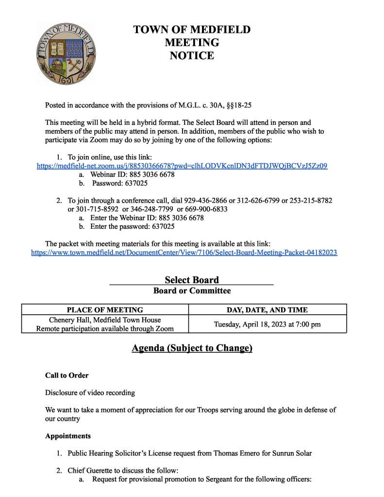 TOWNOFMEDFIELD MEETING NOTICE Posted in accordance with the provisions of M.G.L. c. 30A, §§18-25 This meeting will be held in a hybrid format. The Select Board will attend in person and members of the public may attend in person. In addition, members of the public who wish to participate via Zoom may do so by joining by one of the following options: 1. Tojoin online, use this link: https://medfield-net.zoom.us/j/88530366678?pwd=clhLODVKcnlDN3dFTDJWQjBCVzJ5Zz09 a. Webinar ID: 885 3036 6678 b. Password: 637025 2. Tojoin through a conference call, dial 929-436-2866 or 312-626-6799 or 253-215-8782 or 301-715-8592 or 346-248-7799 or 669-900-6833 a. Enter the Webinar ID: 885 3036 6678 b. Enter the password: 637025 The packet with meeting materials for this meeting is available at this link: https://www.town.medfield.net/DocumentCenter/View/7106/Select-Board-Meeting-Packet-04182023 Select Board Board or Committee PLACEOFMEETING Chenery Hall, Medfield Town House Remote participation available through Zoom DAY, DATE, ANDTIME Tuesday, April 18, 2023 at 7:00 pm Agenda (Subject to Change) Call to Order Disclosure of video recording Wewant to take a moment of appreciation for our Troops serving around the globe in defense of our country Appointments 1. Public Hearing Solicitor’s License request from Thomas Emero for Sunrun Solar 2. Chief Guerette to discuss the follow: a. Request for provisional promotion to Sergeant for the following officers:i. ii. iii. Wayne Sallale Joshua Souza Garrett Ledbetter b. Recommendations from the pedestrian and traffic safety committee: i. Stop sign placed at Adams as it intersects with Cottage ii. Stop sign placed at Vinald as it intersects with Cottage c. Updates from the pedestrian and traffic safety committee: i. Street painting to indicate trail entrances on Noon Hill ii. To have better sign placement for right turn after stop at Main and North intersection 3. Kathy McDonald, Director of Medfield Outreach, to request the Select Board sign the Raising the Bar Licensing Agreement Discussion Items (Potential Votes) 4. Review and potential vote to send Medfield Energy Committee Letter Action Items 5. Vote on the use of ARPA funds for the installation of video conferencing in Chenery Hall and the Public Safety Training Room for $9,287 6. Vote on the determination by appointing authority as required by Massachusetts General Laws Chapter 368A, Section 19 for the Town Administrator, Kristine Trierweiler 7. Vote on the MIIA Health Benefits Trust Renewal Rate Proposal 07/01/2023-06/30/2023 8. Vote to renew the annual Ambulance Services Agreement with MetroWest Medical Center 9. Vote to sign the contract with Truax Corp for annual catch basin cleaning for Stormwater Management MS4 Permit 10. Vote to approve MEMO’s request to hold their annual Summer Concert Series on Thursdays June 15 through August 17 at the Gazebo and park outside the Library and request to hang a banner announcing the Concert series across Main Street at Baxter Park from June 3 through the last concert 11. Vote to sign letter of support for One Stop/MassWorks grant application: Medfield State Hospital 12. Vote to sign Memorandum of Understanding with Medfield Police League, MCOP, AFL-CIO, Local 257 Dated April 18, 2023 Town Meeting ● Discuss and potential vote on Article 28 of the Annual Town Meeting Warrant ● 2023TownMeeting Logistics Citizen CommentConsent Agenda 13. Medfield Food Cupboard request to post signs in the usual locations from May 8-14 advertising their “Stamp Out Hunger” Postal Food Drive 14. New Life Furniture Bank requests to place signs advertising their annual 5K trail run at the State Hospital at the usual locations from April 29-May 13 15. The Gazebo Players of Medfield’s request to place sandwich boards at the intersection of North/Main St advertising the 21st summer of Shakespeare in the Park from July 17July 30 16. One day liquor license for St Edward’s Church on May 13 from 11AM-5PM Meeting Minutes December 6, 2022 December 20, 2022 January 10, 2023 Town Administrator Updates Next Meeting Dates May 1, 2023 Annual Town Meeting May 8, 2023 May 23, 2023 Select Board Reports Actions Taken on Bills and Warrants for Payments Informational ● Letter from James L. Hughes, MGySgt (E9) USMC, Retired to Chief Michelle Guerette on the Toys for Tots drive ● Xfinity TV service change notice ● Results of Groundwater Sampling 26 Spring Street