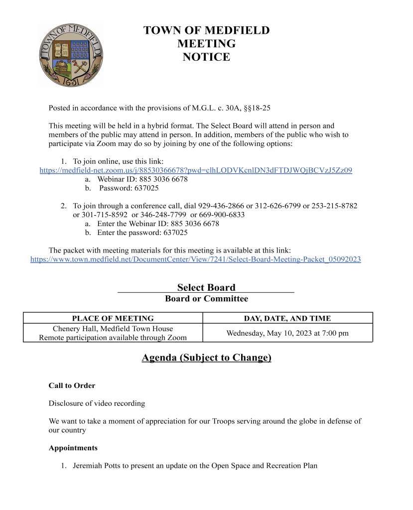 TOWN OF MEDFIELD
MEETING
NOTICE
Posted in accordance with the provisions of M.G.L. c. 30A, §§18-25
This meeting will be held in a hybrid format. The Select Board will attend in person and
members of the public may attend in person. In addition, members of the public who wish to
participate via Zoom may do so by joining by one of the following options:
1. To join online, use this link:
https://medfield-net.zoom.us/j/88530366678?pwd=clhLODVKcnlDN3dFTDJWQjBCVzJ5Zz09
a. Webinar ID: 885 3036 6678
b. Password: 637025
2. To join through a conference call, dial 929-436-2866 or 312-626-6799 or 253-215-8782
or 301-715-8592 or 346-248-7799 or 669-900-6833
a. Enter the Webinar ID: 885 3036 6678
b. Enter the password: 637025
The packet with meeting materials for this meeting is available at this link:
https://www.town.medfield.net/DocumentCenter/View/7241/Select-Board-Meeting-Packet_05092023
Select Board
Board or Committee
PLACE OF MEETING DAY, DATE, AND TIME
Chenery Hall, Medfield Town House
Remote participation available through Zoom Wednesday, May 10, 2023 at 7:00 pm
Agenda (Subject to Change)
Call to Order
Disclosure of video recording
We want to take a moment of appreciation for our Troops serving around the globe in defense of
our country
Appointments
1. Jeremiah Potts to present an update on the Open Space and Recreation Plan