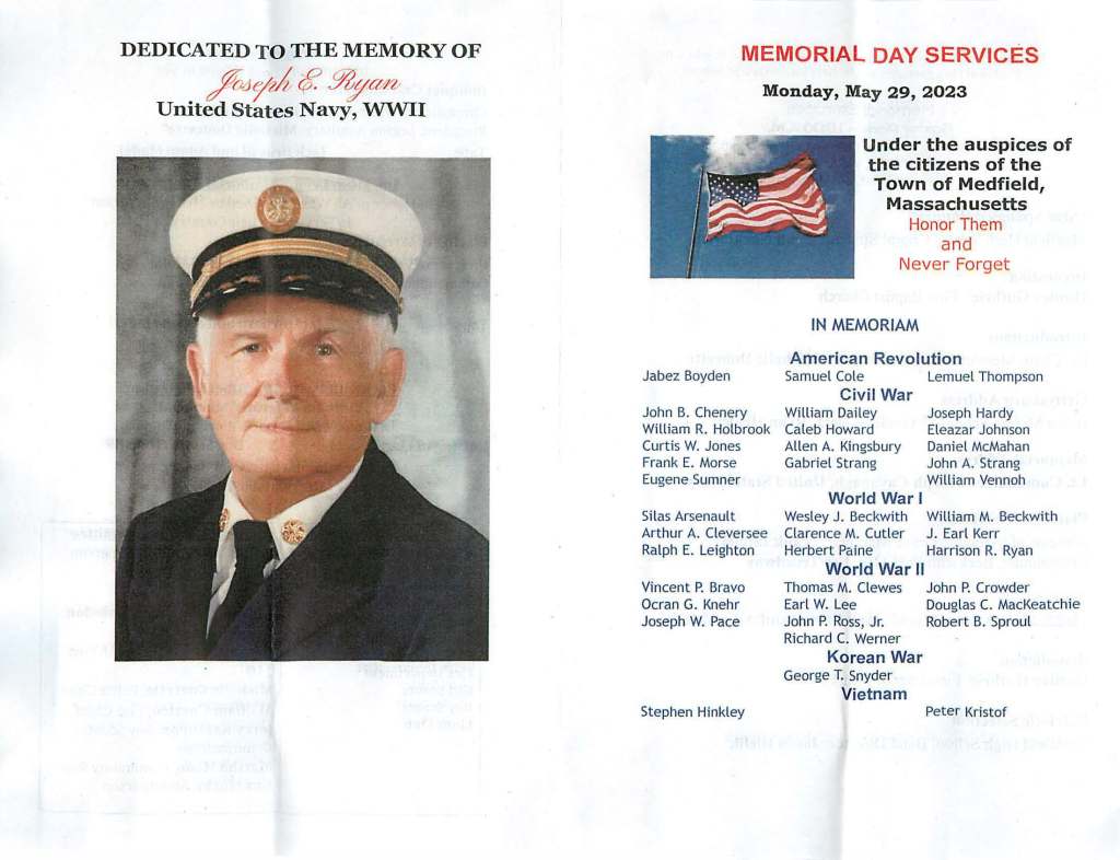 DEDICATED TO THE MEMORY OF
fa~/2 $, Yty@rb
United States Navy, WWII
MEMORIAL DAY SERVICES
Monday, May 29, 2023
Jabez Boyden
John B. Chenery
William R. Holbrook
Curtis W. Jones
Frank E. Morse
Eugene Sumner
Silas Arsenault
Arthur A. Cleversee
Ralph E. Leighton
Vincent P. Bravo
Ocran G. Knehr
Joseph W. Pace
Stephen Hinkley
Under the auspices of
the citizens of the
Town of Medfield,
Massachusetts
Honor Them
and
Never Forget
IN MEMORIAM
American Revolution
Samuel Cole Lemuel Thompson
Civil War
William Dailey
Caleb Howard
Allen A. Kingsbury
Gabriel Strang
World War I
Joseph Hardy
Eleazar Johnson
Daniel McMahan
John A. Strang
William Vennoh
Wesley J. Beckwith William M. Beckwith
Clarence M. Cutler J. Earl Kerr
Herbert Paine Harrison R. Ryan
World War II
Thomas M. Clewes
Earl W. Lee
John P. Ross, Jr.
Richard C. Werner
Korean War
George T. Snyder
Vietnam
John P. Crowder
Douglas C. MacKeatchie
Robert B. Sproul
Peter Kristof