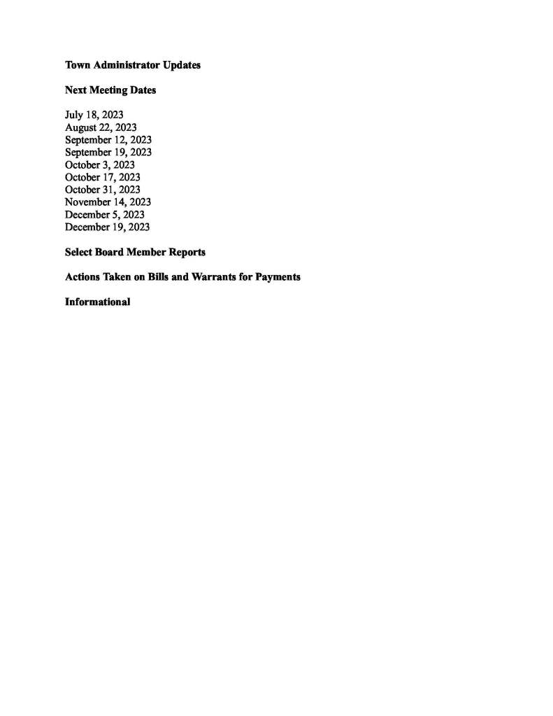 TOWNOFMEDFIELD MEETING NOTICE PostedinaccordancewiththeprovisionsofM.G.L.c.30A,§§18-25 Thismeetingwillbeheldinahybridformat.TheSelectBoardwillattendinpersonand membersofthepublicmayattendinperson.Inaddition,membersofthepublicwhowishto participateviaZoommaydosobyjoiningbyoneofthefollowingoptions: 1.Tojoinonline,usethislink: https://medfield-net.zoom.us/j/88530366678?pwd=clhLODVKcnlDN3dFTDJWQjBCVzJ5Zz09 a.WebinarID:88530366678 b.Password:637025 2.Tojointhroughaconferencecall,dial929-436-2866or312-626-6799or253-215-8782 or301-715-8592or346-248-7799or669-900-6833 a.EntertheWebinarID:88530366678 b.Enterthepassword:637025 Thepacketwithmeetingmaterialsforthismeetingisavailableatthislink: https://www.town.medfield.net/DocumentCenter/View/7301/Select-Board-Meeting-Packet_06202023 SelectBoard BoardorCommittee PLACEOFMEETINGDAY,DATE,ANDTIME CheneryHall,MedfieldTownHouse RemoteparticipationavailablethroughZoomTuesday,June20,2023at6:00pm Agenda(SubjecttoChange) CalltoOrder Disclosureofvideorecording WewanttotakeamomentofappreciationforourTroopsservingaroundtheglobeindefenseof ourcountry Appointments 1.KatieDuval,ExecutiveDirectorofMedfieldTVtopresentanideaforacommunity event/fundraisereventonSaturdayinOctobercalled“MedfieldTV’sScarecrow Spooktacular”2.ChristianDonneronbehalfofIsabelMarsettetodiscussanideaforacommunityart projectfortheMedfieldrailtrail 3.DickJudgetopresentaprojectupdatefortheGristMillproperty 4.MauriceGoulet: a.Contracts: 1.CurveStreetTruckExclusionStudy 2.AnnualSCADASystemMaintenanceServiceSubscription 3.SCADASystemUpgradesPHASEII 4.VinelakeCemeteryExpansionDesign 5.CharlesRiverSewerInterceptorStudy b.ProjectRequests: 1.Ch90SouthStreetResurfacing 2.Ch.90VariousRoadsResurfacing 3.Ch.90CurveStreetTruckExclusionStudy c.ProjectReimbursements: 1.Ch.90MainStreet 2.Ch.90VariousRoads 3.Ch.90NorthStreet 5.JeanMineotocontinuetodiscussusingthefrontlawn/greenattheMedfieldState HospitalforBellforgeeventsApril-October2024 6.JeremiahPottstopresentthefinaldraftoftheOpenSpaceandRecreationPlanfor discussionandvote(7:30-8:00PM) Seeplanhere: https://www.town.medfield.net/DocumentCenter/View/7302/Medfield-Open-Space-andRecreation-Plan-for-Select-Board-06202023 DiscussionItems(PotentialVotes) 7.TownAdministratorgoalupdateanddiscussionofTAgoalsforFY24 8.Discussonedayliquorlicensepolicyandapplication 9.Discussresponsetotheopenletterregardingrecentanti-SemiticeventsinMedfieldfrom MedfieldTogether 10.DiscussionofStrawHatParkPolicies ActionItems 11.VotetosignMAPCContractforEconomicDevelopmentVisioningandPlanningtobe fundedwithHousingChoicegrant 12.RequestfortheSelectBoardtosignthecontractwithAmandaDeckerofBright SolutionsConsultingtowritetheDrugFreeCommunitiesGrant2024application13.AuthorizetheTownAdministratortosigntheMemorandumofUnderstandingforthe EstablishmentandMaintenanceofaSharedGrant-FundedCross-JurisdictionalShared ServicePublicHealthInitiative 14.Authorizethe2023CycleforLifetotravelthroughMedfieldalongtheroutedescribed onSaturday,September30th,2023(Vote) 15.RequesttosignthecontractfortheFY24CommunityOneStopforGrowthgrantto assistinmeetingthenewMBTAregulations 16.VotetoapproveFiscalYear2023AppropriationTransfers a.ParksandRecreation b.Conservation c.Cemetery d.TransferStation e.TownAdministrator 17.VotetosigntheTown’sMunicipalBuildingsCleaningServicesContractwithDynamic JanitorialCleaning,Inc. 18.VotetosigntheTown’sSolidWasteandRecyclablesContractwithLawrenceWaste Services 19.VotetoapprovechangeintheraindateforMedfieldCarShowatMedfieldStateHospital fromJune25thtoJuly16th 20.SEBHousing(representingMedfieldMeadows,HillsideVillage,andAura)isrequesting approvalof2023rentchangeswhichonceapprovedmayonlybeimplementeduponnew leasesigningsorrenewals,providedthatthepropertygivesapplicants/tenantsatleast30 daysnotice(Section8tenantstypicallyrequire60daysnotice) 21.AuthorizetheTownAdministratortosigntheagreementwithEastonElectronicsforfire detectionsignalingsystemand/orthefirealarmcontrolpanels 22.RequesttosignthecontractwithBealsandThomas,IncforthePlanningBoard’speer reviewconsultant 23.AuthorizetheTownAdministratortosigntheStreetscapesearmarkcontract 24.BoardandCommitteeFY24Reappointments 25.BoardandCommitteeAppointments a.AppointJerryPottstotheKingsburyPondCommittee b.AppointLilyFayerweathertotheTransferStationandRecyclingCommittee c.AppointStaceyYakelasthetenantrepresentativeoftheMedfieldHousing Authority CitizenComment ConsentAgenda MeetingMinutesTownAdministratorUpdates NextMeetingDates July18,2023 August22,2023 September12,2023 September19,2023 October3,2023 October17,2023 October31,2023 November14,2023 December5,2023 December19,2023 SelectBoardMemberReports ActionsTakenonBillsandWarrantsforPayments Informational
