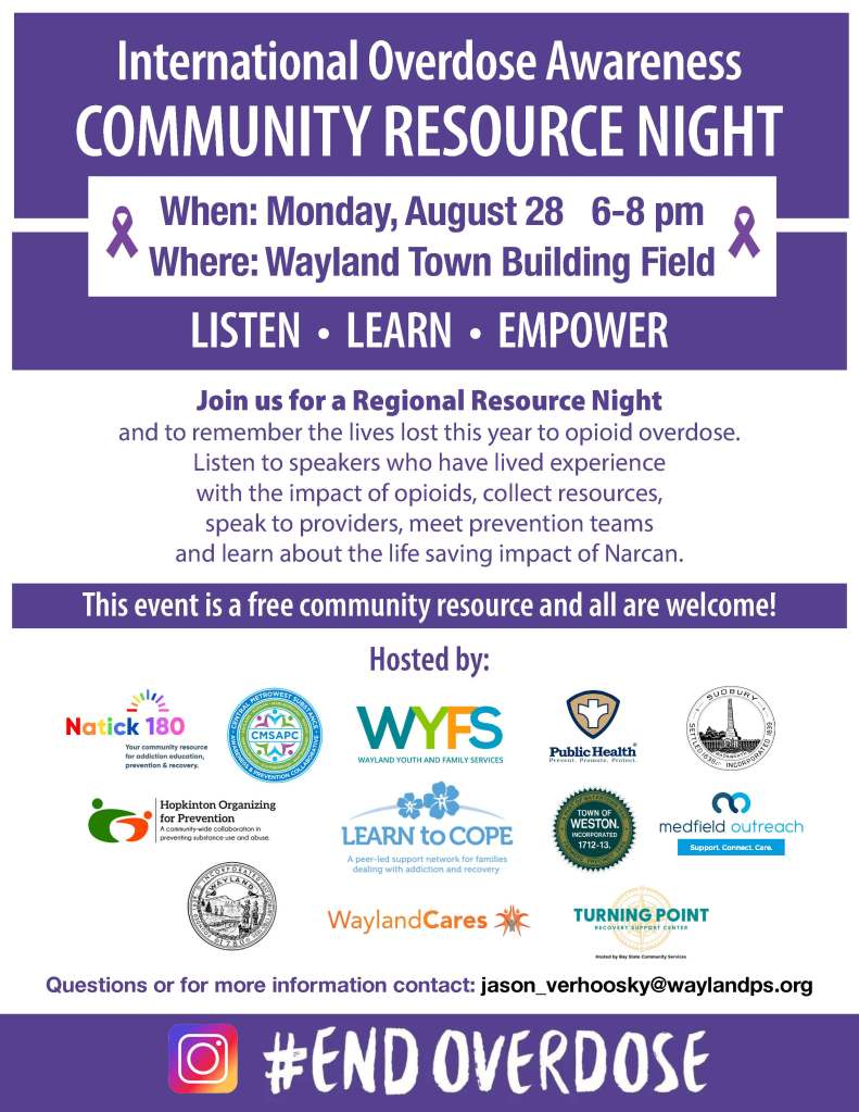International Overdose Awareness
COMMUNITY RESOURCE NIGHT
LISTEN • LEARN • EMPOWER
When: Monday, August 28 6-8 pm
Where: Wayland Town Building Field
Join us for a Regional Resource Night
and to remember the lives lost this year to opioid overdose.
Listen to speakers who have lived experience
with the impact of opioids, collect resources,
speak to providers, meet prevention teams
and learn about the life saving impact of Narcan.
This event is a free community resource and all are welcome!
Hosted by:
Questions or for more information contact: jason_verhoosky@waylandps.org
