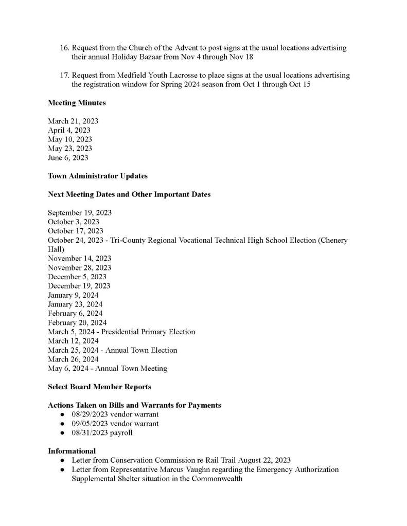 TOWNOFMEDFIELD MEETING NOTICE PostedinaccordancewiththeprovisionsofM.G.L.c.30A,§§18-25 Thismeetingwillbeheldinahybridformat.TheSelectBoardwillattendinpersonand membersofthepublicmayattendinperson.Inaddition,membersofthepublicwhowishto participateviaZoommaydosobyjoiningbyoneofthefollowingoptions: 1. Tojoinonline,usethislink: https://medfield-net.zoom.us/j/88530366678?pwd=clhLODVKcnlDN3dFTDJWQjBCVzJ5Zz09 a.WebinarID:88530366678 b. Password:637025 2. Tojointhroughaconferencecall,dial929-436-2866or312-626-6799or253-215-8782 or301-715-8592or346-248-7799or669-900-6833 a. EntertheWebinarID:88530366678 b. Enterthepassword:637025 Thepacketwithmeetingmaterialsforthismeetingisavailableatthislink: https://town.medfield.net/DocumentCenter/View/7350/Select-Board-Meeting-Packet_09122023 SelectBoard BoardorCommittee PLACEOFMEETING DAY,DATE,ANDTIME CheneryHall,MedfieldTownHouse RemoteparticipationavailablethroughZoom Tuesday,September12,2023at7:00pm Agenda(SubjecttoChange) CalltoOrder Disclosureofvideorecording WewanttotakeamomentofappreciationforourTroopsservingaroundtheglobeindefenseof ourcountry Appointments 1. Publichearingforthefollowingapplicationstosolicit: a. PowerHomeRemodeling i. JacobA.Cramii. KyleRenaut iii. MitchellWhittingham 2. JerryPottstodiscussandrequestthefollowing: a. VotetoapprovetheupdatedOpenSpaceandRecreationPlanandsigntherevised supportletter b. CreationofaCommunityPreservationActStudyCommittee DiscussionItems(PotentialVotes) 3. TownAdministratorPerformanceEvaluationUpdateanddiscussionofTown AdministratorgoalsforFY24 4. ConservationCommissionandRailTrailUpdate ActionItems 5. AppointErikaRobertsonastheSealerofWeightsandMeasures,PublicWeigher, MeasurerofWoodandBark 6. VotetoaccepttheresignationofBobDonahoefromtheSchoolBuildingCommitteeand discussnextstepsfortheSelectBoard’sappointmentofanewSchoolBuilding Committeemember 7. DiscussandvotetoauthorizetheTownAdministratortoissuetheRFPforLot3 8. VotetoapprovethecontractwithCookandCompanyfor$9,500forEmployeeBenefit Services 9. VotetoacceptM.G.LChapter32BSection19 10.VotetoincreasetheapprovalfromNorfolkCountyARPAallocationforpaymentof InterfaceReferralServicesfrom$15,000to$37,000forFY24andFY25 11.VotetoapprovethecontractwithMcKechnieAssociatesIncfor$13,600forlawn mowingand$21,750fallcleanupservicesattheformerMedfieldStateHospital 12.VotetoapprovethecontractwithR.E.Brownfor$5,000regardingschoolendofyear reportprocedures 13.VotetosigntheCommonwealthofMassachusettsStandardContractFormtoaccepta stateearmarkof$100,000forthetownofMedfieldtorebuildtheHinkleyplaygroundin compliancewithcurrentsafetystandardsandADArequirements CitizenComment ConsentAgenda 14.RequestforablockpartypermitfromIndianHillRoadtoNianticStreetonSeptember23 from3-7pm 15.RequestfromMYBAtopostsignsattheusuallocationsforanadditionaltwoweeks advertisingregistrationfromSept15throughSept2916.RequestfromtheChurchoftheAdventtopostsignsattheusuallocationsadvertising theirannualHolidayBazaarfromNov4throughNov18 17.RequestfromMedfieldYouthLacrossetoplacesignsattheusuallocationsadvertising theregistrationwindowforSpring2024seasonfromOct1throughOct15 MeetingMinutes March21,2023 April4,2023 May10,2023 May23,2023 June6,2023 TownAdministratorUpdates NextMeetingDatesandOtherImportantDates September19,2023 October3,2023 October17,2023 October24,2023-Tri-CountyRegionalVocationalTechnicalHighSchoolElection(Chenery Hall) November14,2023 November28,2023 December5,2023 December19,2023 January9,2024 January23,2024 February6,2024 February20,2024 March5,2024-PresidentialPrimaryElection March12,2024 March25,2024-AnnualTownElection March26,2024 May6,2024-AnnualTownMeeting SelectBoardMemberReports ActionsTakenonBillsandWarrantsforPayments ● 08/29/2023vendorwarrant ● 09/05/2023vendorwarrant ● 08/31/2023payroll Informational ●LetterfromConservationCommissionreRailTrailAugust22,2023 ●LetterfromRepresentativeMarcusVaughnregardingtheEmergencyAuthorization SupplementalSheltersituationintheCommonwealth