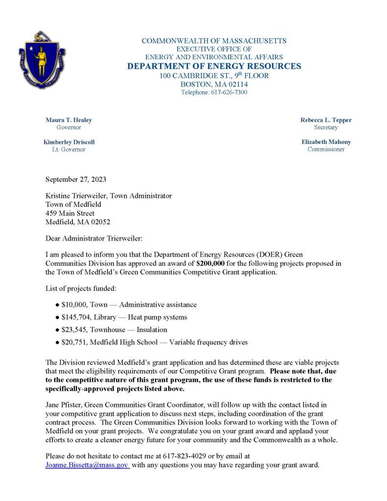 September 27, 2023
Kristine Trierweiler, Town Administrator
Town of Medfield
459 Main Street
Medfield, MA 02052
Dear Administrator Trierweiler:
I am pleased to inform you that the Department of Energy Resources (DOER) Green Communities Division has approved an award of $200,000 for the following projects proposed in the Town of Medfield’s Green Communities Competitive Grant application.
List of projects funded:
● $10,000, Town — Administrative assistance
● $145,704, Library — Heat pump systems
● $23,545, Townhouse — Insulation
● $20,751, Medfield High School — Variable frequency drives
The Division reviewed Medfield’s grant application and has determined these are viable projects that meet the eligibility requirements of our Competitive Grant program. Please note that, due to the competitive nature of this grant program, the use of these funds is restricted to the specifically-approved projects listed above.
Jane Pfister, Green Communities Grant Coordinator, will follow up with the contact listed in your competitive grant application to discuss next steps, including coordination of the grant contract process. The Green Communities Division looks forward to working with the Town of Medfield on your grant projects. We congratulate you on your grant award and applaud your efforts to create a cleaner energy future for your community and the Commonwealth as a whole.
Please do not hesitate to contact me at 617-823-4029 or by email at Joanne.Bissetta@mass.gov with any questions you may have regarding your grant award.
COMMONWEALTH OF MASSACHUSETTS
EXECUTIVE OFFICE OF
ENERGY AND ENVIRONMENTAL AFFAIRS
DEPARTMENT OF ENERGY RESOURCES
100 CAMBRIDGE ST., 9th FLOOR
BOSTON, MA 02114
Telephone: 617-626-7300
Maura T. Healey
Governor
Kimberley Driscoll
Lt. Governor
Rebecca L. Tepper
Secretary
Elizabeth Mahony
Commissioner

Sincerely,
Joanne Bissetta, Director
Green Communities Division
Cc: Osler Peterson, Chair, Select Board
Amy Colleran, Facilities Director
Susan McPhee, Energy Conservation Coordinator
Kelly Brown, Central Regional Coordinator