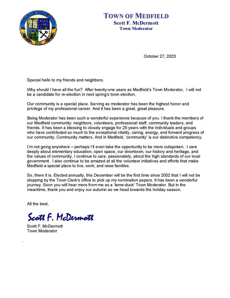 October 27, 2023
Special hello to my friends and neighbors.
Why should I have all the fun? After twenty-one years as Medfield’s Town Moderator, I will not be a candidate for re-election in next spring’s town election.
Our community is a special place. Serving as moderator has been the highest honor and privilege of my professional career. And it has been a great, great pleasure.
Being Moderator has been such a wonderful experience because of you. I thank the members of our Medfield community: neighbors, volunteers, professional staff, community leaders, and friends. It has been a blessing to closely engage for 25 years with the individuals and groups who have contributed so much to the exceptional vitality, caring, energy, and forward progress of our community. Community matters. And in Medfield, ‘community’ is our distinctive competency.
I’m not going anywhere – perhaps I’ll even take the opportunity to be more outspoken. I care deeply about elementary education, open space, our downtown, our history and heritage, and the values of community. I continue to care, passionately, about the high standards of our local government. I also continue to be amazed at all the volunteer initiatives and efforts that make Medfield a special place to live, work, and raise families.
So, there it is. Elected annually, this December will be the first time since 2002 that I will not be stopping by the Town Clerk’s office to pick up my nomination papers. It has been a wonderful journey. Soon you will hear more from me as a ‘lame-duck’ Town Moderator. But in the meantime, thank you and enjoy our autumn as we head towards the holiday season.
All the best,
Scott F. McDermott
Scott F. McDermott
Town Moderator
.
TOWN OF MEDFIELD
Scott F. McDermott
Town Moderator