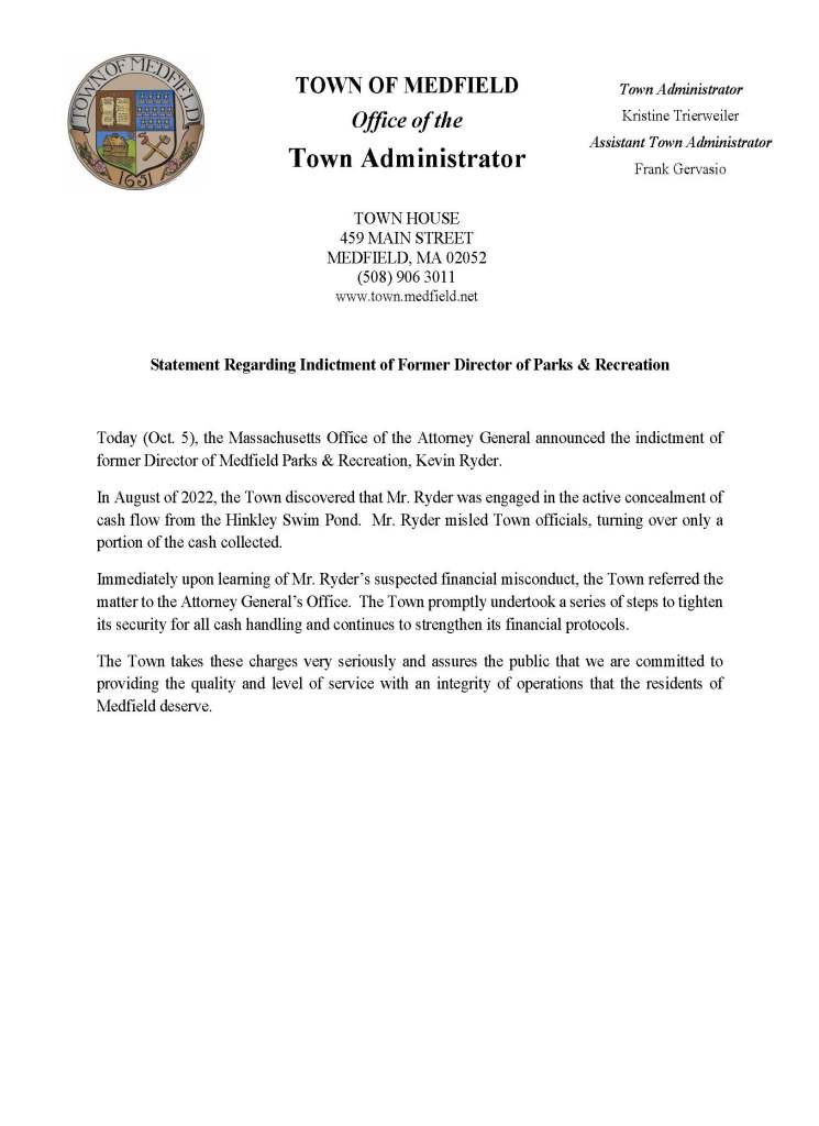 Statement Regarding Indictment of Former Director of Parks & Recreation
Today (Oct. 5), the Massachusetts Office of the Attorney General announced the indictment of
former Director of Medfield Parks & Recreation, Kevin Ryder.
In August of 2022, the Town discovered that Mr. Ryder was engaged in the active concealment of
cash flow from the Hinkley Swim Pond. Mr. Ryder misled Town officials, turning over only a
portion of the cash collected.
Immediately upon learning of Mr. Ryder’s suspected financial misconduct, the Town referred the
matter to the Attorney General’s Office. The Town promptly undertook a series of steps to tighten
its security for all cash handling and continues to strengthen its financial protocols.
The Town takes these charges very seriously and assures the public that we are committed to
providing the quality and level of service with an integrity of operations that the residents of
Medfield deserve.
TOWN OF MEDFIELD
Office of the
Town Administrator
Town Administrator
Kristine Trierweiler
Assistant Town Administrator
Frank Gervasio
TOWN HOUSE
459 MAIN STREET
MEDFIELD, MA 02052
(508) 906 3011
www.town.medfield.net