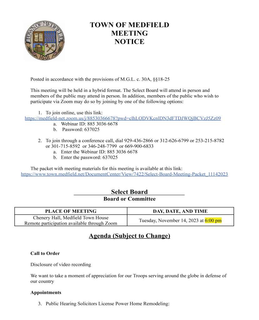 TOWN OF MEDFIELD
MEETING
NOTICE
Posted in accordance with the provisions of M.G.L. c. 30A, §§18-25
This meeting will be held in a hybrid format. The Select Board will attend in person and
members of the public may attend in person. In addition, members of the public who wish to
participate via Zoom may do so by joining by one of the following options:
1. To join online, use this link:
https://medfield-net.zoom.us/j/88530366678?pwd=clhLODVKcnlDN3dFTDJWQjBCVzJ5Zz09
a. Webinar ID: 885 3036 6678
b. Password: 637025
2. To join through a conference call, dial 929-436-2866 or 312-626-6799 or 253-215-8782
or 301-715-8592 or 346-248-7799 or 669-900-6833
a. Enter the Webinar ID: 885 3036 6678
b. Enter the password: 637025
The packet with meeting materials for this meeting is available at this link:
https://www.town.medfield.net/DocumentCenter/View/7422/Select-Board-Meeting-Packet_11142023
Select Board
Board or Committee
PLACE OF MEETING DAY, DATE, AND TIME
Chenery Hall, Medfield Town House
Remote participation available through Zoom Tuesday, November 14, 2023 at 6:00 pm
Agenda (Subject to Change)
Call to Order
Disclosure of video recording
We want to take a moment of appreciation for our Troops serving around the globe in defense of
our country
Appointments
3. Public Hearing Solicitors License Power Home Remodeling: