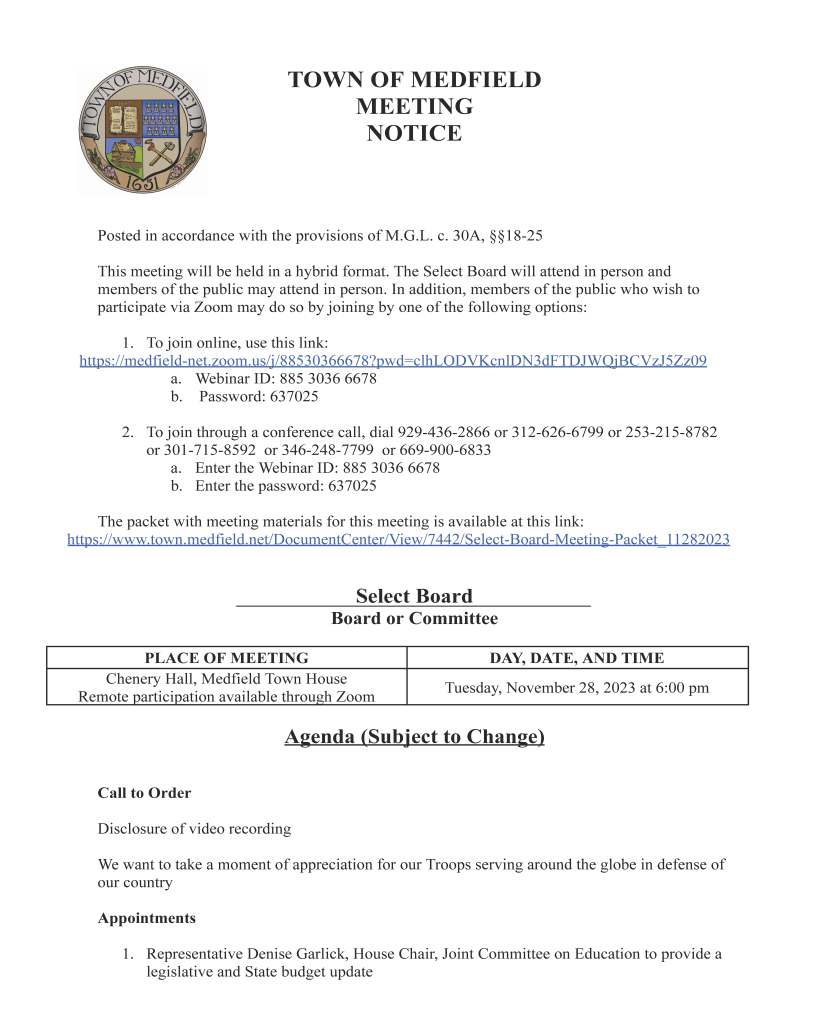 TOWNOFMEDFIELD MEETING NOTICE PostedinaccordancewiththeprovisionsofM.G.L.c.30A,§§18-25 Thismeetingwillbeheldinahybridformat.TheSelectBoardwillattendinpersonand membersofthepublicmayattendinperson.Inaddition,membersofthepublicwhowishto participateviaZoommaydosobyjoiningbyoneofthefollowingoptions: 1. Tojoinonline,usethislink: https://medfield-net.zoom.us/j/88530366678?pwd=clhLODVKcnlDN3dFTDJWQjBCVzJ5Zz09 a. WebinarID:88530366678 b. Password:637025 2. Tojointhroughaconferencecall,dial929-436-2866or312-626-6799or253-215-8782 or301-715-8592 or346-248-7799 or669-900-6833 a. EntertheWebinarID:88530366678 b. Enterthepassword:637025 Thepacketwithmeetingmaterialsforthismeetingisavailableatthislink: https://www.town.medfield.net/DocumentCenter/View/7442/Select-Board-Meeting-Packet_11282023 SelectBoard BoardorCommittee PLACEOFMEETING DAY,DATE,ANDTIME CheneryHall,MedfieldTownHouse RemoteparticipationavailablethroughZoom Tuesday,November28,2023at6:00pm Agenda(SubjecttoChange) CalltoOrder Disclosureofvideorecording WewanttotakeamomentofappreciationforourTroopsservingaroundtheglobeindefenseof ourcountry Appointments 1. RepresentativeDeniseGarlick,HouseChair,JointCommitteeonEducationtoprovidea legislativeandStatebudgetupdate2. BoardofHealthQuarterlyUpdate 3. ChiefCarricotoprovideupdateontownwideAEDproject 4. JohnWoodhulltodiscussandrequestapprovalofthenoticeofintentforaproposed footpathandTownofMedfieldeasementatJadeWalk 5. BillHarvey,ChairoftheBoardofWaterandSeweragetodiscuss: a. WaterandSewerEnterpriseFundCommittee b. Emergency/MutualAidAgreements c. Requestfor$105,000inNorfolkCountyARPAfundingforadditionalMeter TransceiverUnits DiscussionItems(PotentialVotes) 6. DiscussprocesstofillvacancyonSchoolCommittee ActionItems 7. RequestsfromMEMO: a. AnnualHolidayparadescheduledforDecember2ndat1PMbeginningand endingattheMiddleSchool b. Annualtreelighting,caroling,andselectionofSanta’sElvesonFriday,December 1at6:30PMatBaxterPark 8. DiscussionandvotetoconfirmfeestructureforWeightsandMeasures 9. CapitalBudgetandMBSFBudgetUpdate a. VotetoincreaseMunicipalBuildingStabilizationFundoverrideby2.5% 10.Requesttoawardthejointpurchase2023-2024saltbidawardtoEasternMinerals,Incas thePrimaryBidAwardeeandMortonSaltastheSecondaryBidforRoadSalt 11.RequesttoapprovethecontractswithEasternMinerals,IncandMortonSaltasthe primaryandsecondarybiddersfor2023-2024 12.VotetoauthorizetheTownAdministratortosignagrantagreementof$36,000awarded throughtheCommunityCompactprogramforaSharedGroundServicesFeasibility Study 13.VotetoauthorizetheTownAdministratortosignaCommonwealthStandardContract acceptinga$50,000earmarkforaSustainabilityCoordinator CitizenComment ConsentAgenda MeetingMinutes February7,2023TownAdministratorUpdates NextMeetingDates December5,2023 December19,2023 January16,2023 January23,2023 February6,2023 February20,2023 March12,2023 March26,2023 SelectBoardMemberReports ActionsTakenonBillsandWarrantsforPayments Informational ● ComcastProgrammingAdvisory ● ComcastImportantInformation-PriceChang