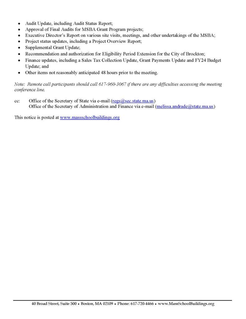 Deborah B. Goldberg  James A. MacDonald Mary L. Pichetti Chair, State Treasurer  Chief Executive Officer Executive Director / Deputy CEO  40 Broad Street, Suite 500 ● Boston, MA 02109 ● Phone: 617-720-4466 ● www.MassSchoolBuildings.org     Notice of Public Meeting of the Massachusetts School Building Authority Board of Directors  In accordance with §§18-25 of Chapter 30A of the Massachusetts General Laws and 940 CMR 29.03, but subject to Chapter 2 of the Acts of 2023 signed into law by Governor Healey on March 29, 2023, notice is hereby given of a meeting of the Massachusetts School Building Authority Board of Directors to be held remotely at the following time and location:  Wednesday, December 13, 2023 at 10:00 A.M.  Zoom/Conference Call Meeting: Those who would like to attend the meeting should contact Maria.Puopolo@MassSchoolBuildings.org for the information and instructions to access the meeting. If you prefer or have any questions, please call 617-960-3067. Information to register for and to access the meeting will be available throughout the duration of the meeting.  Reasonably anticipated topics of discussion at the December 13, 2023 MSBA Board of Directors Meeting include:  • Approval of the October 25, 2023 Board Meeting Minutes;  • Authorization to invite the City of Boston, the Town of Chelmsford, the Dighton-Rehoboth Regional School District, the City of Everett, the City of Framingham, the City of Haverhill, the Town of Leicester, the Manchester-Essex Regional School District, the City of Medford, the Town of Milford, the Town of Needham, the City of New Bedford, the Town of Northborough, the City of Peabody, the City of Somerville, the Town of South Hadley, the City of Springfield, the Town of Westford, and the City of Worcester into the MSBA’s Eligibility Period;  • Authorization to invite the Town of West Bridgewater to collaborate with the MSBA in conducting a Feasibility Study;  • Approval of Accelerated Repair Program projects and authorization for the Executive Director to execute a Project Funding Agreement with the City of Lowell;  • Recommendation for Preferred Schematic Design for the Town of Agawam, Town of Belchertown, and the City of North Adams; • Approval of projects and authorization for the Executive Director to execute Project Scope and Budget Agreements and Project Funding Agreements with the City of Lynn, the City of New Bedford, the City of Newton, and the Whittier Regional Vocational Technical School District;     40 Broad Street, Suite 500 ● Boston, MA 02109 ● Phone: 617-720-4466 ● www.MassSchoolBuildings.org  • Audit Update, including Audit Status Report; • Approval of Final Audits for MSBA Grant Program projects; • Executive Director’s Report on various site visits, meetings, and other undertakings of the MSBA; • Project status updates, including a Project Overview Report; • Supplemental Grant Update;  • Recommendation and authorization for Eligibility Period Extension for the City of Brockton; • Finance updates, including a Sales Tax Collection Update, Grant Payments Update and FY24 Budget Update; and • Other items not reasonably anticipated 48 hours prior to the meeting.  Note:  Remote call participants should call 617-960-3067 if there are any difficulties accessing the meeting conference line.  cc:   Office of the Secretary of State via e-mail (regs@sec.state.ma.us) Office of the Secretary of Administration and Finance via e-mail (melissa.andrade@state.ma.us)   This notice is posted at www.massschoolbuildings.org 