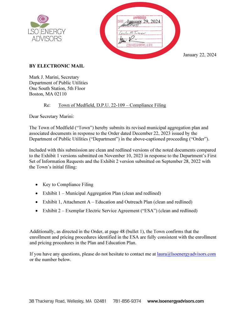 January 22, 2024
BY ELECTRONIC MAIL
Mark J. Marini, Secretary
Department of Public Utilities
One South Station, 5th Floor
Boston, MA 02110
Re: Town of Medfield, D.P.U. 22-109 – Compliance Filing
Dear Secretary Marini:
The Town of Medfield (“Town”) hereby submits its revised municipal aggregation plan and
associated documents in response to the Order dated December 22, 2023 issued by the
Department of Public Utilities (“Department”) in the above-captioned proceeding (“Order”).
Included with this submission are clean and redlined versions of the noted documents compared
to the Exhibit 1 versions submitted on November 10, 2023 in response to the Department’s First
Set of Information Requests and the Exhibit 2 version submitted on September 28, 2022 with
the Town’s initial filing:
• Key to Compliance Filing
• Exhibit 1 – Municipal Aggregation Plan (clean and redlined)
• Exhibit 1, Attachment A – Education and Outreach Plan (clean and redlined)
• Exhibit 2 – Exemplar Electric Service Agreement (“ESA”) (clean and redlined)
Additionally, as directed in the Order, at page 48 (bullet 1), the Town confirms that the
enrollment and pricing procedures identified in the ESA are fully consistent with the enrollment
and pricing procedures in the Plan and Education Plan.
If you have any questions, please do not hesitate to contact me at laura@lsoenergyadvisors.com
or the number below.
January 29, 2024
LSO ENERGY
AD ISORS
l1PPROVED
~~
38 Thackeray Road, Wellesley, MA 02481 781-856-937 4 www.lsoenergyadvisors.com
