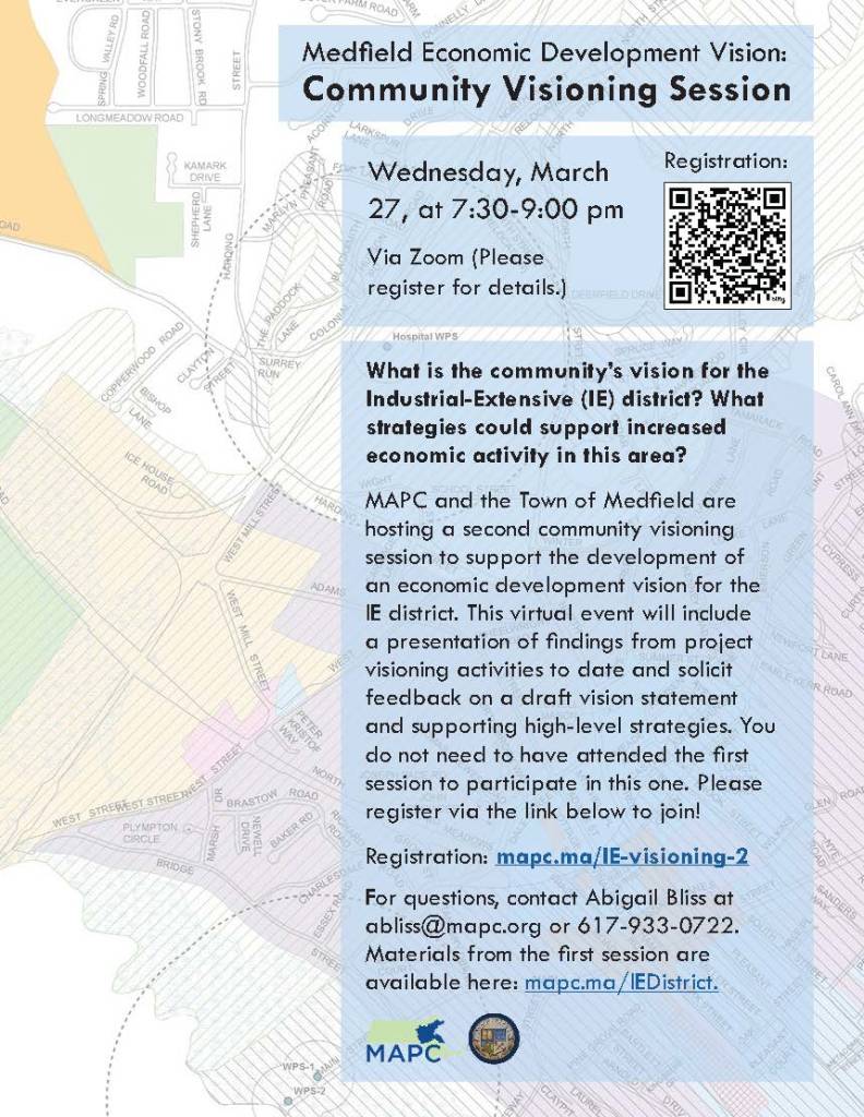 Metropolitan Area Planning Council (MAPC) Medfield Economic Development Vision:
Community Visioning Session
Wednesday, March
27, at 7:30-9:00 pm
Via Zoom (Please
register for details.)
Registration:
What is the community’s vision for the
Industrial-Extensive (IE) district? What
strategies could support increased
economic activity in this area?
MAPC and the Town of Medfield are
hosting a second community visioning
session to support the development of
an economic development vision for the
IE district. This virtual event will include
a presentation of findings from project
visioning activities to date and solicit
feedback on a draft vision statement
and supporting high-level strategies. You
do not need to have attended the first
session to participate in this one. Please
register via the link below to join!
Registration: mapc.ma/IE-visioning-2
For questions, contact Abigail Bliss at
abliss@mapc.org or 617-933-0722.
Materials from the first session are
available here: mapc.ma/IEDistrict.