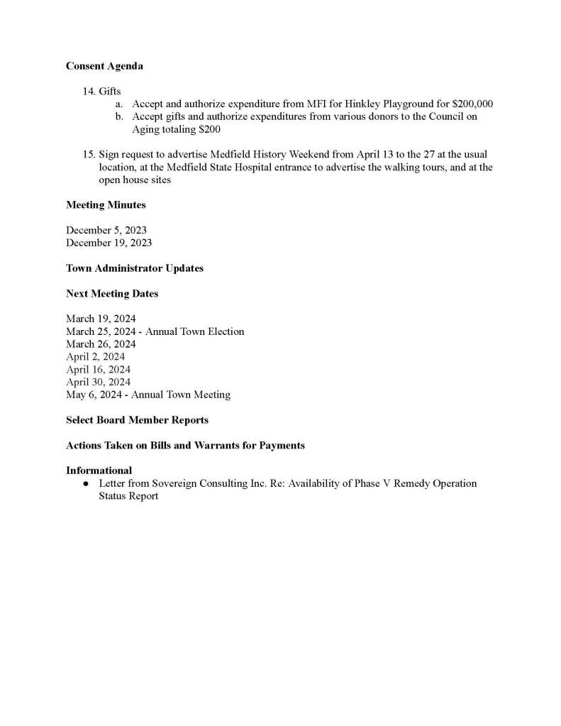 TOWN OF MEDFIELD
MEETING
NOTICE
Posted in accordance with the provisions of M.G.L. c. 30A, §§18-25
This meeting will be held in a hybrid format. The Select Board will attend in person and
members of the public may attend in person. In addition, members of the public who wish to
participate via Zoom may do so by joining by one of the following options:
1. To join online, use this link:
https://medfield-net.zoom.us/j/88530366678?pwd=clhLODVKcnlDN3dFTDJWQjBCVzJ5Zz09
a. Webinar ID: 885 3036 6678
b. Password: 637025
2. To join through a conference call, dial 929-436-2866 or 312-626-6799 or 253-215-8782
or 301-715-8592 or 346-248-7799 or 669-900-6833
a. Enter the Webinar ID: 885 3036 6678
b. Enter the password: 637025
The packet with meeting materials for this meeting is available at this link:
https://town.medfield.net/DocumentCenter/View/7692/Select-Board-Meeting-Packet_03042024
Select Board
Board or Committee
PLACE OF MEETING DAY, DATE, AND TIME
Chenery Hall, Medfield Town House
Remote participation available through Zoom Monday, March 4, 2024 at 6:00 pm
Agenda (Subject to Change)
Call to Order
Disclosure of video recording
We want to take a moment of appreciation for our Troops serving around the globe in defense of
our country
Appointments
1. Police Chief to request the promotion of Officer Francis Thisse to Sergeant and to request
that Wayne Sallale be appointed as a Special Police Officer