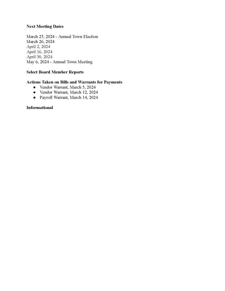 TOWN OF MEDFIELD
MEETING
NOTICE
Posted in accordance with the provisions of M.G.L. c. 30A, §§18-25
This meeting will be held in a hybrid format. The Select Board will attend in person and
members of the public may attend in person. In addition, members of the public who wish to
participate via Zoom may do so by joining by one of the following options:
1. To join online, use this link:
https://medfield-net.zoom.us/j/88530366678?pwd=clhLODVKcnlDN3dFTDJWQjBCVzJ5Zz09
a. Webinar ID: 885 3036 6678
b. Password: 637025
2. To join through a conference call, dial 929-436-2866 or 312-626-6799 or 253-215-8782
or 301-715-8592 or 346-248-7799 or 669-900-6833
a. Enter the Webinar ID: 885 3036 6678
b. Enter the password: 637025
The packet with meeting materials for this meeting is available at this link:
https://town.medfield.net/DocumentCenter/View/7724/Select-Board-Meeting-Packet_03192024
Select Board
Board or Committee
PLACE OF MEETING DAY, DATE, AND TIME
Chenery Hall, Medfield Town House
Remote participation available through Zoom Tuesday, March 19, 2024 at 6:00 pm
Revised Agenda (Subject to Change)
Call to Order
Disclosure of video recording
We want to take a moment of appreciation for our Troops serving around the globe in defense of
our country
Appointments
1. Presentation by Bellforge on Citizen Petition
a. Sale of Land: Medfield State Hospital Chapel
2. Police Chief Guerette requests the board to vote to conditionally appoint William
Crisafulli to the position of Police Officer (transfer) effective March 22 pending transfer
approval
3. Robert Winograd to provide an update on the launch of the Medfield Community
Electricity Program
4. Maurice Goulet, Director of the Department of Public Works to request the following:
a. Vote to authorize the Town Administrator to sign a contract with Clear Span
Fabric Structures, Inc. for the replacement of two clarifier covers at the
wastewater treatment plant, the cost of which will primarily be paid for through
insurance proceeds
b. Vote to award the contracts for the Department of Public Works contracts through
the Southeastern Regional Services Group
c. Vote to authorize the DPW Director to sign contracts awarded through the
Southeastern Regional Services Group (SSERG) for various public works
services and supplies
d. Vote to sign the contract with Nardone Electric for a new generator for the
wastewater treatment plant for $272,891
Discussion Items (Potential Votes)
5. Discuss and potential vote on Select Board policy for handling routine communications,
not involving Board deliberations, to comply with Open Meeting Law requirements (e.g.,
administrative reviews of meeting minutes, employee contracts)
2024 Town Meeting and FY25 Budget Items
6. Vote to review and approve the FY2025 Budget
7. Discussion and potential vote on Warrant Articles
Action Items
8. Board and Committee Appointments:
a. Accept the resignation of Ann Thompson from the Board of Trustees of the
Affordable Housing Trust as a full member and appoint her as an associate
member
9. Vote to sign the affiliation agreement between Worcester State University and the Town
of Medfield for clinical educational experiences for nursing, speech language pathology,
and occupational therapy students
10. Vote to sign the contract with Rise Engineering for rooftop heat pump units at the Library
for $31,918
11. Vote to sign the contract with Norel for the replacement of the sprinkler heads at the
Medfield Public Library for $27,302.93
12. Vote to sign the contract with Suburban Glass and Mirror for ceiling repairs at the Parks
and Recreation Center for $7,840
13. Request for a waiver of the building permit fees for the rooftop heat pump units at the
Library, replacement sprinkler heads at the Medfield Public Library, and ceiling repairs at
the Parks and Recreation Center
14. Request for a waiver of the building permit fee for the emergency repair of a relay that
controlled the air vac system to remove diesel exhaust from the apparatus bay at the
public safety building
15. Request from MEMO to hold the 44th Annual Discover Medfield Day on Saturday,
September 28, 2024 from 10am - 4 pm and to do the following:
a. Request to use the town-owned land at Meetinghouse Pond and portions of North
and Frairy Streets and Upham Road
b. Request to approve the Common Victualler license and application and waive the
$50 fee
c. Request to hang the banner announcing Discover Medfield Day across Main
Street at Baxter Park from around August 18th through Discover Medfield Day
16. Request from MEMO to hold their annual Summer Concert Series on Thursdays June 6th
- August 15th at the Gazebo
a. Request to use the town-owned land around the Gazebo
b. Request to hand the banner announcing the Summer Concert Series across Main
Street at Baxter Park from around June 2nd through the last concert
17. Vote to approve and sign the 2024-2027 Employment Agreement with Town
Administrator Kristine Trierweiler
Citizen Comment
Consent Agenda
18. Request to post a sign advertising basketball training camps from March 20th until April
3rd at the intersection of Main/North Street
19. Request to post an informational sandwich board regarding the launch of Medfield
Community Electricity from March 26 to April 9 at North/Main and then from April 10
to April 24 at the Transfer Station
20. Request from Medfield Youth Little League to hold the annual Opening Day festivities
and parade on Sunday, April 28th, 2024
21. Request to approve the annual Maverick 5K on May 5, 2024 which will begin and end at
Montrose School
Meeting Minutes
January, 16, 2024
January 23, 2024
Town Administrator Updates
Next Meeting Dates
March 25, 2024 - Annual Town Election
March 26, 2024
April 2, 2024
April 16, 2024
April 30, 2024
May 6, 2024 - Annual Town Meeting
Select Board Member Reports
Actions Taken on Bills and Warrants for Payments
● Vendor Warrant, March 5, 2024
● Vendor Warrant, March 12, 2024
● Payroll Warrant, March 14, 2024
Informational