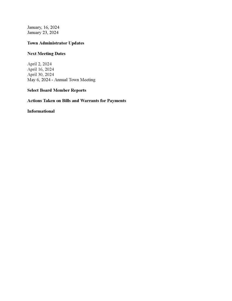 TOWN OF MEDFIELD
MEETING
NOTICE
Posted in accordance with the provisions of M.G.L. c. 30A, §§18-25
This meeting will be held in a hybrid format. The Select Board will attend in person and
members of the public may attend in person. In addition, members of the public who wish to
participate via Zoom may do so by joining by one of the following options:
1. To join online, use this link:
https://medfield-net.zoom.us/j/88530366678?pwd=clhLODVKcnlDN3dFTDJWQjBCVzJ5Zz09
a. Webinar ID: 885 3036 6678
b. Password: 637025
2. To join through a conference call, dial 929-436-2866 or 312-626-6799 or 253-215-8782
or 301-715-8592 or 346-248-7799 or 669-900-6833
a. Enter the Webinar ID: 885 3036 6678
b. Enter the password: 637025
The packet with meeting materials for this meeting is available at this link:
https://www.town.medfield.net/DocumentCenter/View/7766/Select-Board-Meeting-Packet_03262024
Select Board
Board or Committee
PLACE OF MEETING DAY, DATE, AND TIME
Chenery Hall, Medfield Town House
Remote participation available through Zoom Tuesday, March 26, 2024 at 6:00 pm
Agenda (Subject to Change)
Call to Order
Disclosure of video recording
We want to take a moment of appreciation for our Troops serving around the globe in defense of
our country
6:00 pm: Reorganization of the Select Board
Appointments
1. Kerry Dunnell, Charles River Health District, to provide update to the Select Board
2. 6:30PM Dog Control Bylaw Committee to discuss proposed Dog Control Bylaw warrant
article for the 2024 Town Meeting and to request a potential vote on the bylaw proposal
Discussion Items (Potential Votes)
2024 Town Meeting and FY25 Budget Items
3. Review and potential vote on Warrant Articles 1-34
4. Vote to submit Article 33, Zoning Enforcement Fees; Article 35, Authorize Select Board
name change in Town Bylaws; and Article 37, MBTA Communities Zoning District to
the Planning Board for review
Action Items
5. Board and Committee Appointments
a. Vote to appoint Ramaa Rao as an associate member of the Board of Health
6. Vote to authorize the Town Administrator to sign a contract with Clear Span Fabric
Structures, Inc. for the replacement of two clarifier covers at the wastewater treatment
plant, the cost of which will primarily be paid for through insurance proceeds
7. Vote to sign the contract with Kraft Power Corporation for a new generator for the
wastewater treatment plant for $272,891
8. Vote to sign the contract with Truax Corporation for our annual catch basin cleaning at
$19.95/catch basin for a total of $41,895 (2100 catch basins)
9. Vote to sign the contract with Rise Engineering for rooftop heat pump units at the Library
for $31,918
10. Vote to sign the contract with Norel for the replacement of the sprinkler heads at the
Medfield Public Library for $27,302.93
11. Vote to sign the contract with Suburban Glass and Mirror for ceiling repairs at the Parks
and Recreation Center for $7,840
12. Vote to sign the Schedule Z for the solar array at the DPW Garage
13. Vote to approve a sandwich board request to advertise the opening of the Medfield
Community Market at North/Main from May 5 through May 19 and a request for the
additional weeks of April 1 through April 15
Citizen Comment
Consent Agenda
14. Request to place signs at the usual locations to advertise the Medfield Garden Club’s
Spring Plant Sale from April 20 to May 4
15. Request to place signs at the usual locations to advertise the Medfield Energy
Committee’s EV car show from April 21 through May 5
16. Request to place signs at the Transfer Station, intersection of Main/North and intersection
of South/Rte. 27 advertising Climate Week from April 20 to May 4
Meeting Minutes
January, 16, 2024
January 23, 2024
Town Administrator Updates
Next Meeting Dates
April 2, 2024
April 16, 2024
April 30, 2024
May 6, 2024 - Annual Town Meeting
Select Board Member Reports
Actions Taken on Bills and Warrants for Payments
Informational
● Impact of non-compliance with MBTA Communities Act Zoning on the Medfield State
Hospital Project
