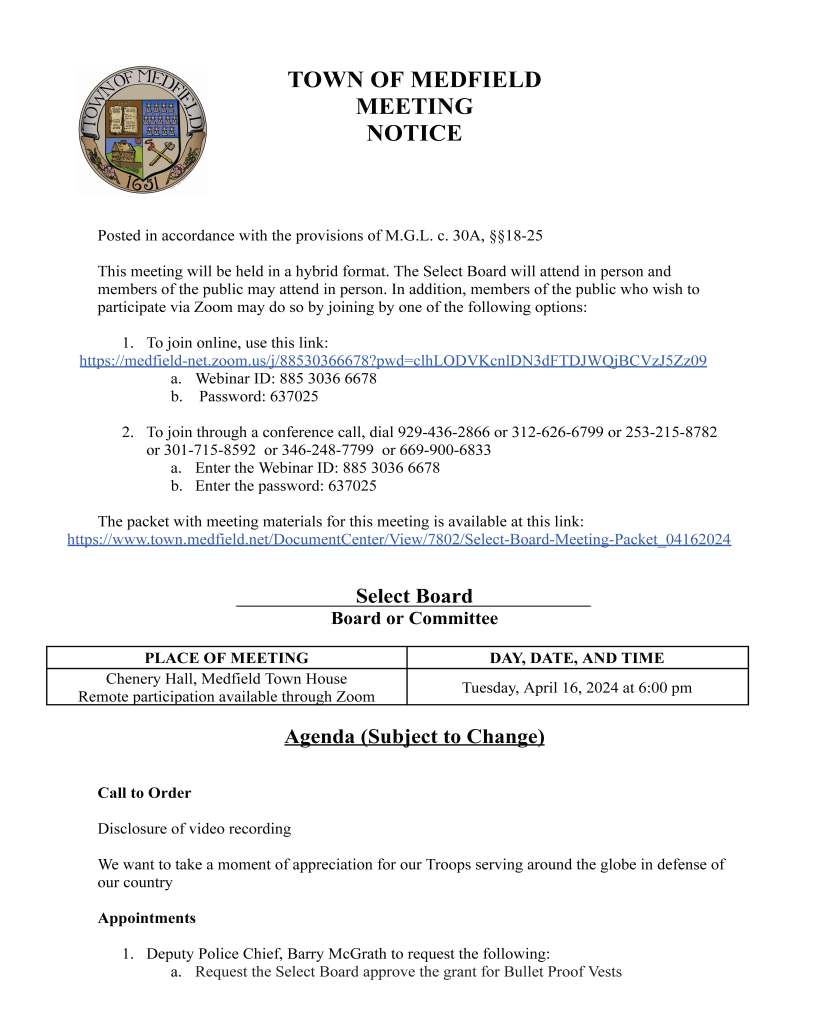 TOWN OF MEDFIELD
MEETING
NOTICE
Posted in accordance with the provisions of M.G.L. c. 30A, §§18-25
This meeting will be held in a hybrid format. The Select Board will attend in person and
members of the public may attend in person. In addition, members of the public who wish to
participate via Zoom may do so by joining by one of the following options:
1. To join online, use this link:
https://medfield-net.zoom.us/j/88530366678?pwd=clhLODVKcnlDN3dFTDJWQjBCVzJ5Zz09
a. Webinar ID: 885 3036 6678
b. Password: 637025
2. To join through a conference call, dial 929-436-2866 or 312-626-6799 or 253-215-8782
or 301-715-8592 or 346-248-7799 or 669-900-6833
a. Enter the Webinar ID: 885 3036 6678
b. Enter the password: 637025
The packet with meeting materials for this meeting is available at this link:
https://www.town.medfield.net/DocumentCenter/View/7802/Select-Board-Meeting-Packet_04162024
Select Board
Board or Committee
PLACE OF MEETING DAY, DATE, AND TIME
Chenery Hall, Medfield Town House
Remote participation available through Zoom Tuesday, April 16, 2024 at 6:00 pm
Agenda (Subject to Change)
Call to Order
Disclosure of video recording
We want to take a moment of appreciation for our Troops serving around the globe in defense of
our country
Appointments
1. Deputy Police Chief, Barry McGrath to request the following:
a. Request the Select Board approve the grant for Bullet Proof Vests
b. Request to appoint Special Officer Robert Hain to the position of full-time officer
effective April 21, 2024
c. Request to appoint Student Officers Ingrid Sena, Timothy Reilly, Peter Braswell
to full-time officers conditioned upon successful completion of the MPTC
academy effective May 3, 2024.
d. Request to appoint student Officer David Hayes to attend the next MPTC
academy in May 2024 conditional on his meeting the requirements set forth by
the MPTC pre-entrance standards.
2. Trinity Financial to provide update to the Select Board and to request the Select Board to
sign a letter of support for the MSH project for the next round of State Historic Tax
Credits
3. 7:00 PM School Building Committee to provide update to the Select Board
4. Maurice Goulet, Director of Public Works to request the following:
a. Vote to approve the Wastewater Treatment Plan Assessment Contract with
Woodard & Curran Inc for $270,000 funded by ARPA for professional
engineering services to assess the building and operations of the facility and
recommend upgrades and improvements for future operations and compliance
b. Vote to approve the Sanitary Sewer Evaluation Contract with Woodard & Curran
Inc for $220,000 funded by ARPA for professional engineering services to
investigate and evaluate areas of the town in which inflow and infiltration has
been identified in the sewer collection system
c. Vote to approve the Verizon Consent Form to allow for the addition of 3 antennas
to the Medfield State Hospital Water Storage Tank (VZW only has a total of 6
now and was originally granted 12)
d. Vote to approve the recommended complete street projects so the town can move
ahead and apply for funding with BETA Group engineers submitting the
application on behalf of the town
5. Rick Fink to present a plan and timeline for a sign to be placed in the downtown park
with the gazebo
Discussion Items (Potential Votes)
Action Items
6. Approve the one day liquor license request for Rock the Woods Concert at Rocky Woods
on May 19th from 12-5pm
7. Request to sign the partnership letter for Natick’s Regional MVP Application on behalf
of the Charles River Climate Compact
Citizen Comment
Consent Agenda
8. Sign request by the MHS Theater Society to advertise “Medfield After Dark”
performance from April 26 through May 10 at Main/North and Route 27/South Street
9. Sign request by the Medfield Food Cupboard to advertise the upcoming “Stamp Out
Hunger” Postal Food Drive from May 5 through May 12 at the 4 usual locations
10. Sign request by Bellforge to advertise the Fairy House Walk from April 17 through April
27 at Main/North and Route 27/South
11. Sign request from Boston Elite Basketball to promote their basketball camps at Blake
Middle School from April 22 through May 6 at North/Main
Meeting Minutes
Town Administrator Updates
Next Meeting Dates
April 30, 2024
May 6, 2024 - Annual Town Meeting
Select Board Member Reports
Actions Taken on Bills and Warrants for Payments
Informational
● Sovereign Consulting Inc. Re: Results of Groundwater Sampling Conducted March 6,
2024 - 26 Spring Street