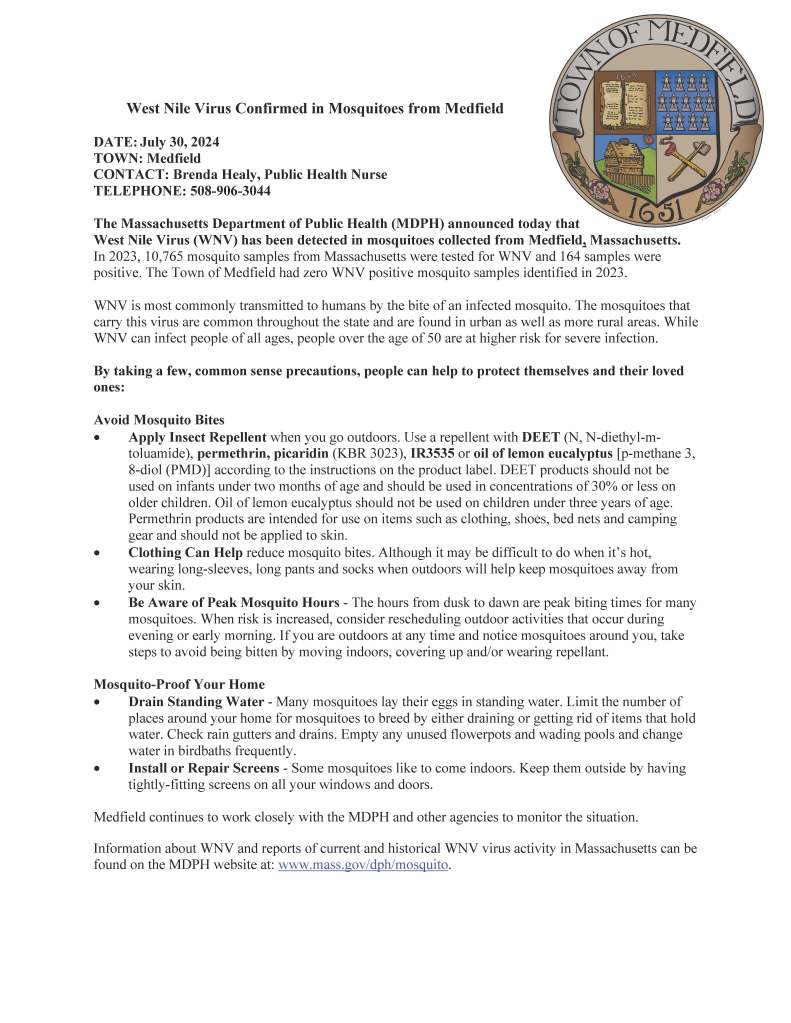 West Nile Virus Confirmed in Mosquitoes from Medfield
DATE: July 30, 2024
TOWN: Medfield
CONTACT: Brenda Healy, Public Health Nurse
TELEPHONE: 508-906-3044
The Massachusetts Department of Public Health (MDPH) announced today that
West Nile Virus (WNV) has been detected in mosquitoes collected from Medfield, Massachusetts.
In 2023, 10,765 mosquito samples from Massachusetts were tested for WNV and 164 samples were
positive. The Town of Medfield had zero WNV positive mosquito samples identified in 2023.
WNV is most commonly transmitted to humans by the bite of an infected mosquito. The mosquitoes that
carry this virus are common throughout the state and are found in urban as well as more rural areas. While
WNV can infect people of all ages, people over the age of 50 are at higher risk for severe infection.
By taking a few, common sense precautions, people can help to protect themselves and their loved
ones:
Avoid Mosquito Bites
• Apply Insect Repellent when you go outdoors. Use a repellent with DEET (N, N-diethyl-mtoluamide),
permethrin, picaridin (KBR 3023), IR3535 or oil of lemon eucalyptus [p-methane 3,
8-diol (PMD)] according to the instructions on the product label. DEET products should not be
used on infants under two months of age and should be used in concentrations of 30% or less on
older children. Oil of lemon eucalyptus should not be used on children under three years of age.
Permethrin products are intended for use on items such as clothing, shoes, bed nets and camping
gear and should not be applied to skin.
• Clothing Can Help reduce mosquito bites. Although it may be difficult to do when it’s hot,
wearing long-sleeves, long pants and socks when outdoors will help keep mosquitoes away from
your skin.
• Be Aware of Peak Mosquito Hours - The hours from dusk to dawn are peak biting times for many
mosquitoes. When risk is increased, consider rescheduling outdoor activities that occur during
evening or early morning. If you are outdoors at any time and notice mosquitoes around you, take
steps to avoid being bitten by moving indoors, covering up and/or wearing repellant.
Mosquito-Proof Your Home
• Drain Standing Water - Many mosquitoes lay their eggs in standing water. Limit the number of
places around your home for mosquitoes to breed by either draining or getting rid of items that hold
water. Check rain gutters and drains. Empty any unused flowerpots and wading pools and change
water in birdbaths frequently.
• Install or Repair Screens - Some mosquitoes like to come indoors. Keep them outside by having
tightly-fitting screens on all your windows and doors.
Medfield continues to work closely with the MDPH and other agencies to monitor the situation.
Information about WNV and reports of current and historical WNV virus activity in Massachusetts can be
found on the MDPH website at: www.mass.gov/dph/mosquito.