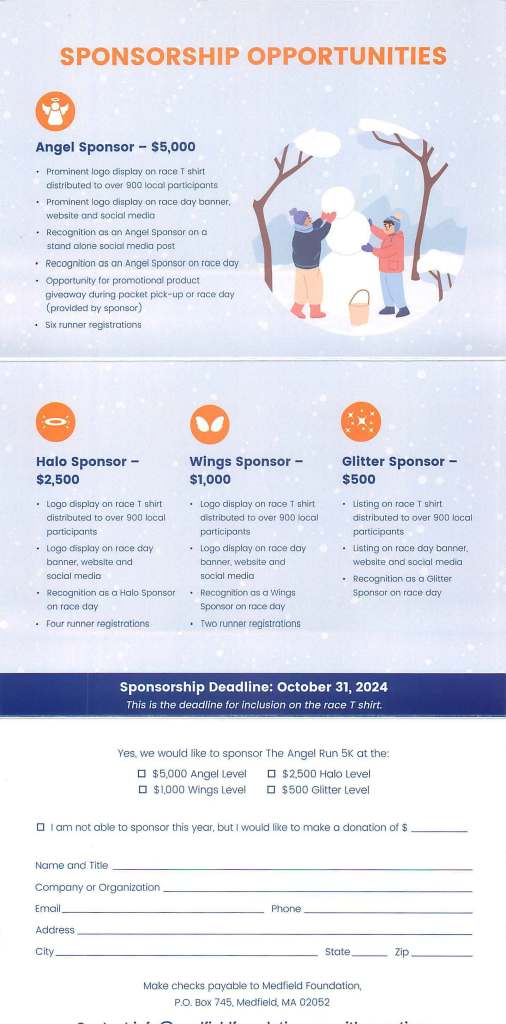 SPONSORSHIP OPPORTUNITIES
Angel Sponsor - $5,000
Prominent logo display on race T shirt
distributed to over 900 local participants
Prominent logo display on race day banner,
website and social media
Recognition as an Angel Sponsor on a
stand alone social media post
• Recognition as an Angel Sponsor on race day
• Opportunity for promotional product
giveaway during packet pick-up or race day
(provided by sponsor)
Six runner registrations
• Halo Sponsor -
$2,500
Logo display on race T shirt
distributed to over 900 local
participants
• Logo display on race day
banner, website and
social media
Recognition as a Halo Sponsor
on race day
Four runner registrations
Wings Sponsor -
$1,000
• Logo display on race T shirt
distributed to over 900 local
participants
• Logo display on race day
banner, website and
socia l media
• Recognition as a Wings
Sponsor on race day
• Two runner registrations
fl
• Glitter Sponsor -
$500
• Listing on race T shi rt
distributed to over 900 local
participants
• Listing on race day banner,
website and social media
• Recognition as a Glitter
Sponsor on race day
Sponsorship Deadline: October 31, 2024
This is the deadline for inclusion on the race T shirt.
·- --- - -~~~ -- - -- - - - ___ _,,..,,...,_. _ _ .,. ___ --- - -~ - --- '- - - - ---- - - -- - - -
Yes. we would like to sponsor The Angel Run 5K at the:
□ $5,000 Angel Level
□ $1,000 Wings Level
D $2,500 Halo Level
□ $ 500 Gl itter Level
D I am not able to sponsor this year, but I would like to make a donation of $ _ ___ _
Name and Title _ ________ ___ _ __________ _ _ _ _ _ _
Company or Organization ___ _________ ____ ________ _
Email ___ ______ _______ _ Phone _ _____ _ _ ___ _ _ _
Address--- - - ----- ------------------ ----
City _____ ___ _______ _ ___ _ _ State __ _ Zip ____ _
Make checks payable to Medfield Foundation.
P.O. Box 745, Medfield, MA 02052
