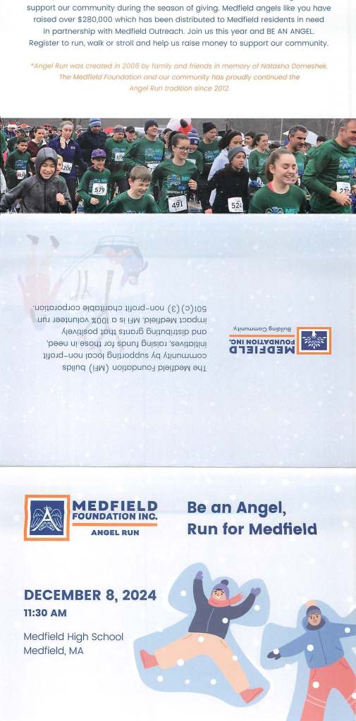 support our community during the season of giving. Medfield angels like you have
raised over $280,000 which has been distributed to Medfield residents in need
in partnership with Medfield Outreach. Join us this year and BE AN ANGEL.
Register to run, walk or stroll and help us raise money to support our community.
* Angel Run wos created rn 2006 by family and friends in memory of Natasha Domeshek.
The Medfield Foundation and our community has proudly continued lhe
,\nge/ Run tradition since 2012.
·uoqoJOdJo:::> e1qo11Jm.p l!JOJd - uou (s) (:::>)l09
unJ 1ee1un10A %00t o S! !.:lv-J ·p1e1Jpev-i 1:::>odw1
A1eAmsod lOLH s1uo16 6uqnqp1s1p puo
'peeu U! 8S0lfl JOJ spunJ 6U!S!OJ ·se/\qO!l!U!
l!JOJd-uou 10:::>01 6uqJOddns Aq A11unwwo:::>
sp11nq (!.:lv-J) uoqopuno.:J P18!JP8v-J eL.a
-
"ONI NOl.lVaNno.:1 a , El I :I a 3 N .,..______.
MEDFIELD
FOUNDATION INC. Be an Angel,
ANGEL RUN
DECEMBER 8, 2024
11:30 AM
Medfield High School
Medfield, MA
Run for Medfield