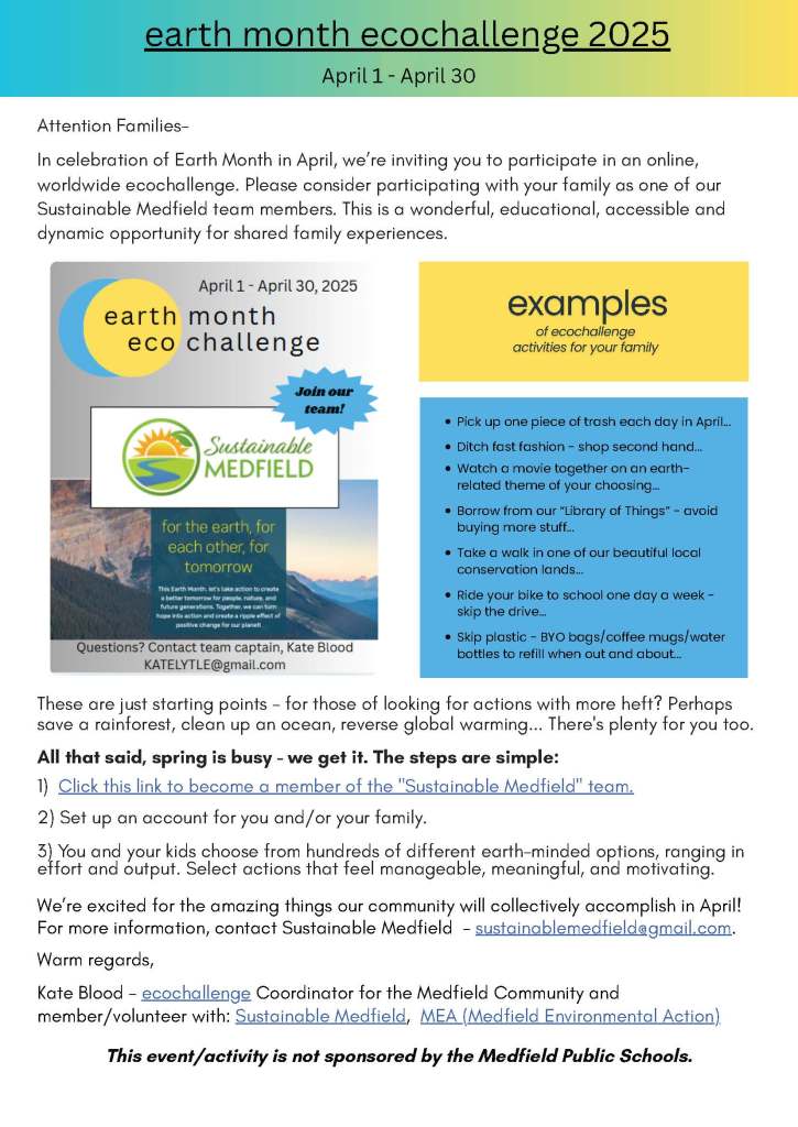 earth month ecochallenge 2025
April 1 - April 30
Attention Families-
In
celebration
of Earth Month
in April
,
we’re
invit
ing
you to participate in
an
online, worldwide
e
co
c
hallenge
.
Please consider participating with your family as one of our Sustainable Medfield team members. This is a wonderful
, educational, accessible
and dynamic
opportunity
for shared family experiences.
Pick up one piece of trash each day in April...
Ditch fast fashion - shop second hand...
Watch a movie together on an earth-
related theme of your choosing...
Borrow from our “Library of Things” - avoid
buying more stuff...
Take a walk in one of our beautiful local
conservation lands...
Ride your bike to school one day a week -
skip the drive...
Skip plastic -
BYO bags/coffee mugs/water
bottles to refill when out and about...
These are just starting points
- f
or those of looking
for
actions with more heft? Perhaps
save a rainforest, clean up an ocean, reverse global warming
...
T
here's plenty for you
too.
All that said, spring is busy
-
we
get it
.
The steps are simple:
1)
Click this link to become a member of the "Sustainable Medfield" team.
2) Set up an account for you and/or your family.
3)
You and your kids c
hoose from hundreds of different earth-minded options
,
ranging in effort and output. Select
actions
that
feel manageable, meaningful, and motivating.
We
’re excited for
the amazing things
our community will collectively
accomplish
in April
!
For more information, contact Sustainable Medfield -
sustainablemedfield@gmail.com
.
Warm regards,
Kate Blood -
ecochallenge
Coordinator
for the
Medfield Community
and member/volunteer with:
Sustainable Medfield
,
MEA (Medfield Environmental Action)
This event/activity is not sponsored by the Medfield Public Schools.