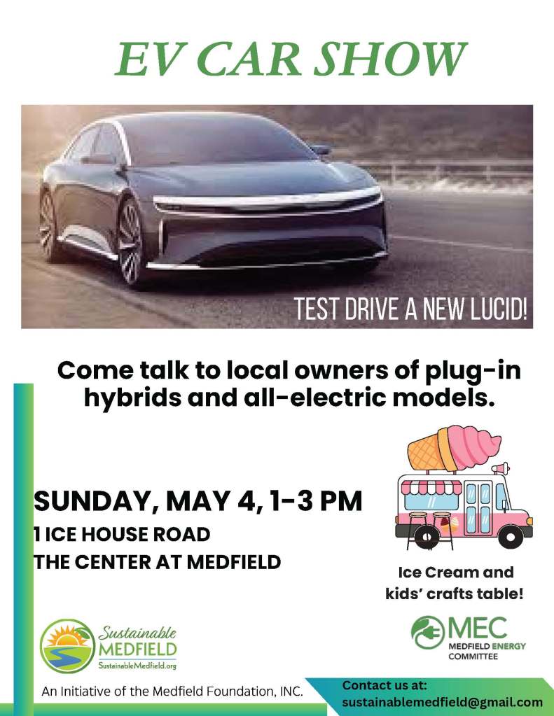 EV CAR SHOWSUNDAY, MAY 4, 1-3 PM1 ICE HOUSE ROAD THE CENTER AT MEDFIELDContact us at:sustainablemedfield@gmail.com
Come talk to local owners of plug-in
hybrids and all-electric models.An Initiative of the Medfield Foundation An Initiative of the Medfield Foundation, INC. Test drive a new lucid!
Ice Cream and kids’ crafts table!