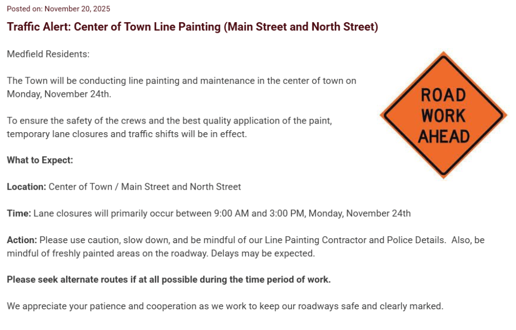Posted on: November 20, 2025
Traffic Alert: Center of Town Line Painting (Main Street and North Street)
road work ahead
Medfield Residents:

The Town will be conducting line painting and maintenance in the center of town on Monday, November 24th.

To ensure the safety of the crews and the best quality application of the paint, temporary lane closures and traffic shifts will be in effect.

What to Expect:

Location: Center of Town / Main Street and North Street

Time: Lane closures will primarily occur between 9:00 AM and 3:00 PM, Monday, November 24th

Action: Please use caution, slow down, and be mindful of our Line Painting Contractor and Police Details.  Also, be mindful of freshly painted areas on the roadway. Delays may be expected.

Please seek alternate routes if at all possible during the time period of work.

We appreciate your patience and cooperation as we work to keep our roadways safe and clearly marked.