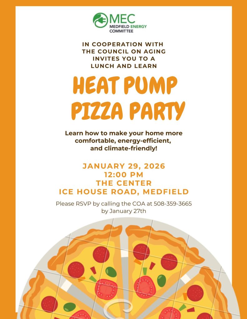 IN COOPERATION WITH
THE COUNCIL ON AGING
INVITES YOU TO A
LUNCH AND LEARN
HEAT PUMP
PIZZA PARTY
Learn how to make your home more
comfortable, energy-efficient,
and climate-friendly!
JANUARY 29, 2026
12:00 PM
THE CENTER
ICE HOUSE ROAD, MEDFIELD
Please RSVP by calling the COA at 508-359-3665
by January 27th