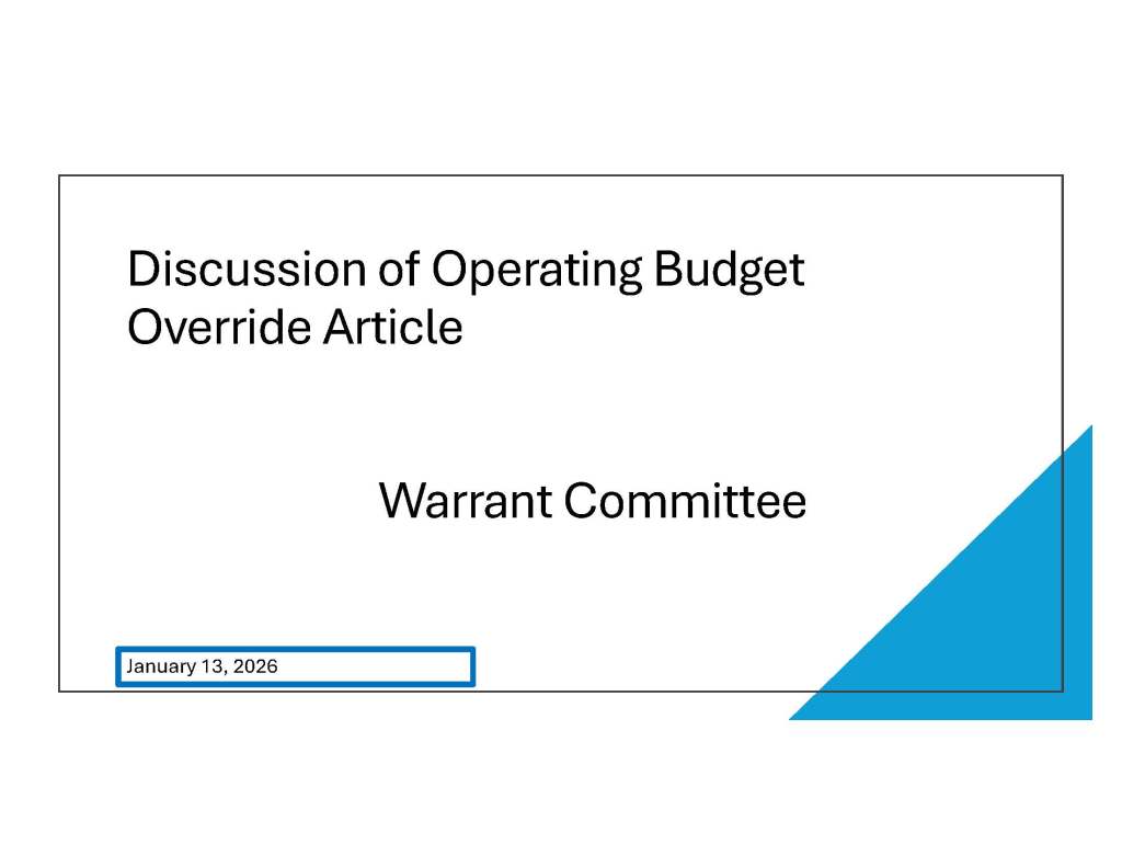 Discussion of Operating Budget
Override Article
Warrant Committee
January 13, 2026
Discussion of Operating Budget
Override Article
Warrant Committee
January 13, 2026
Updates
Budget A (Prop 2 ½ budget): New department guidance recommends 1.3% growth
rate and asks departments to idenfify cuts and savings to achieve a balanced budget.
The Select Board has voted for a placeholder for an operating budget override on the
2026 Town Warrant.
The Governor’s budget preview is expected on January 23rd, after which updated
guidance will be provided.
Many municipalities, as reported in a recent Boston Globe article, are struggling with
their budgets this year.
Why is there
an Article to
Override the
Levy Limit?
Proposition 2 ½ : The Structural Math
• Major Cost Drivers: +4 – 18% per year
Health Insurance
Special Education
Transportation
Utilities
Contractual Wages
Result: A predictable multiple year structural gap
Preference for residents to be provided with a
choice to restore some costs and service cuts
while weighing the related tax impact.Why Now?
Inflationary pressures remain high, especially in health
insurance.
Growth in state aid is modest and not sufficient to cover
increased costs and Federal relief funds have been
exhausted.
Department level service budgets are estimating annual
increases of 3% -5% for FY 2027.
Proactive planning is necessary to avoid future negative
“cliff” decisions.
Voter approved override can bridge the gap, maintaining
service levels and preventing cuts.
Scenario
Modeling of
Department
Budgets
Estimate of FY 2027 Baseline Average
Single Family Tax Bill Increase of $401
Department Budget Growth Scenarios
of:
+2.5%
+3.0%
+3.5%
Override to the Levy Limit: Impact to
Average Single Family Tax Bill
Budget
Options
Budget A ( Prop 2 ½ budget):
• Warrant Committee provided department
budget growth guidance of 1.3% with request
to identify prioritized cost and service cuts.
Budget B (Override budget):
• When deciding which cuts to restore,
departments are looking for WC guidance and
input.
• What is a reasonable department growth
rate? What is a reasonable single family tax
increase that is sustainable and has the best
possibility of passage at Town Meeting?
Scenario
Modeling of
Department
Budgets
Estimate of FY 2027 Baseline Average
Single Family Tax Bill Increase of $401
Department Budget Growth Scenarios
of:
+2.5%
+3.0%
+3.5%
Override to the Levy Limit: Impact to
Average Single Family Tax Bill
Department Budget Growth of 2.5%
FY 2026
FY 2027
Forecast
Prop 2 /12
$ Change
FY 26 to FY
27
%
Change
FY 26 to
FY 27
FY 2027
Forecast
$ Change
FY 26 to FY
27
%
Change
FY 26 to
FY 27
Override
Amount
Remaining
Revenue Available
for Departments $ 59,082,913 $ 5 9,829,657 $ 746,744 1.3% $ 60,559,986 $ 1,477,073 2.5% $ 730,329
School Department $ 44,598,730 $ 4 5,158,788 $ 560,058 1.26% $ 45,706,535 $ 1,107,805 2.48%
Town Departments $ 14,484,183 $ 1 4,670,869 $ 186,686 1.29% $ 14,853,451 $ 369,268 2.55%
Total $ 59,082,913 $ 5 9,829,657 $ 746,744 1.3% $ 60,559,986 $ 1,477,073 2.5%

Impact to Average Single Family Tax Bill
FY 2027 Assumed Department Growth
2.5% 3.0% 3.5%
Assumed Override Amount $ 730,329 $ 1,025,743 $ 1,321,158
Estimated Average Single Family Tax Bill Impact for Department Override $ 1 75 $ 247 $ 319
Estimated Average Single Family Tax Bill Impact within Prop 2 1/2 $ 4 01 $ 401 $ 401
Estimated FY 2027 Total Single Family Tax Bill Impact with Override $ 5 76 $ 648 $ 720
Assumes Average Single Family Assessed Value $1,028,374
Assumes the Estimated Property Tax Increase Within Prop 2 ½ is $1,680,701
Preferred Scenario ???
• Final recommended override amount will be after Warrant
Committee review of savings from department detailed cost
reductions and services from a Level Service budget.
• Criteria will include tax impact on residents, service restoration
extent, alignment with community priorities and fiscal
sustainability.
• Provide preliminary guidance (subject to change) to
departments for Override budgets
