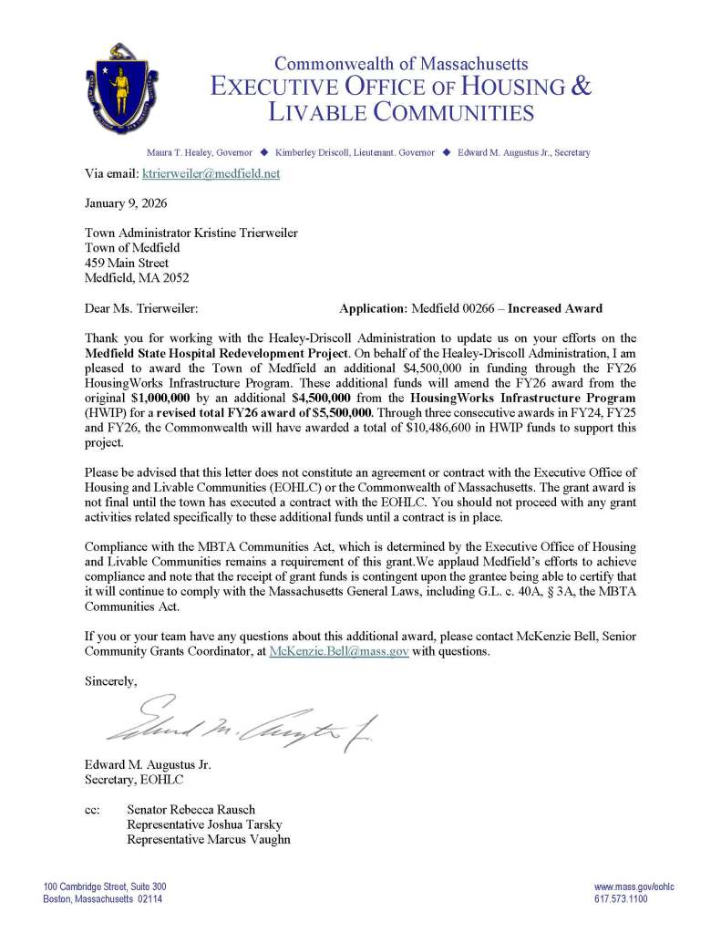 Commonwealth of Massachusetts
EXECUTIVE OFFICE OF HOUSING &
LIVABLE COMMUNITIES
Maura T. Healey, Governor Kimberley Driscoll, Lieutenant. Governor Edward M. Augustus Jr., Secretary
100 Cambridge Street, Suite 300 www.mass.gov/eohlc
Boston, Massachusetts 02114 617.573.1100
Via email: ktrierweiler@medfield.net
January 9, 2026
Town Administrator Kristine Trierweiler
Town of Medfield
459 Main Street
Medfield, MA 2052
Dear Ms. Trierweiler: Application: Medfield 00266 – Increased Award
Thank you for working with the Healey-Driscoll Administration to update us on your efforts on the Medfield State Hospital Redevelopment Project. On behalf of the Healey-Driscoll Administration, I am pleased to award the Town of Medfield an additional $4,500,000 in funding through the FY26 HousingWorks Infrastructure Program. These additional funds will amend the FY26 award from the original $1,000,000 by an additional $4,500,000 from the HousingWorks Infrastructure Program (HWIP) for a revised total FY26 award of $5,500,000. Through three consecutive awards in FY24, FY25 and FY26, the Commonwealth will have awarded a total of $10,486,600 in HWIP funds to support this project.
Please be advised that this letter does not constitute an agreement or contract with the Executive Office of Housing and Livable Communities (EOHLC) or the Commonwealth of Massachusetts. The grant award is not final until the town has executed a contract with the EOHLC. You should not proceed with any grant activities related specifically to these additional funds until a contract is in place.
Compliance with the MBTA Communities Act, which is determined by the Executive Office of Housing and Livable Communities remains a requirement of this grant.We applaud Medfield’s efforts to achieve compliance and note that the receipt of grant funds is contingent upon the grantee being able to certify that it will continue to comply with the Massachusetts General Laws, including G.L. c. 40A, § 3A, the MBTA Communities Act.
If you or your team have any questions about this additional award, please contact McKenzie Bell, Senior Community Grants Coordinator, at McKenzie.Bell@mass.gov with questions.
Sincerely,
Edward M. Augustus Jr.
Secretary, EOHLC
cc: Senator Rebecca Rausch
Representative Joshua Tarsky
Representative Marcus Vaughn