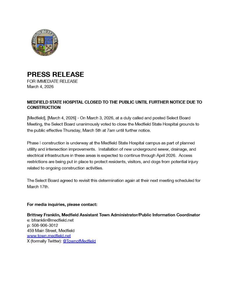 [
PRESS RELEASE
FOR IMMEDIATE RELEASE
March 4, 2026
MEDFIELD STATE HOSPITAL CLOSED TO THE PUBLIC UNTIL FURTHER NOTICE DUE TO CONSTRUCTION
[Medfi eld], [March 4, 2026] - On March 3, 2026, at a duly called and posted Select Board Meeting, the Select Board unanimously voted to close the Medfi eld State Hospital grounds to the public eff ective Thursday, March 5th at 7am until further notice.
Phase I construction is underway at the Medfi eld State Hospital campus as part of planned utility and intersection improvements. Installation of new underground sewer, drainage, and electrical infrastructure in these areas is expected to continue through April 2026. Access restrictions are being put in place to protect residents, visitors, and dogs from potential injury related to ongoing construction activities.
The Select Board agreed to revisit this determination again at their next meeting scheduled for March 17th.
For media inquiries, please contact:
Brittney Franklin, Medfi eld Assistant Town Administrator/Public Information Coordinator e: bfranklin@medfi eld.net
p: 508-906-3012
459 Main Street, Medfi eld www.town.medfi eld.net
X (formally Twitter): @TownofMedfi eld