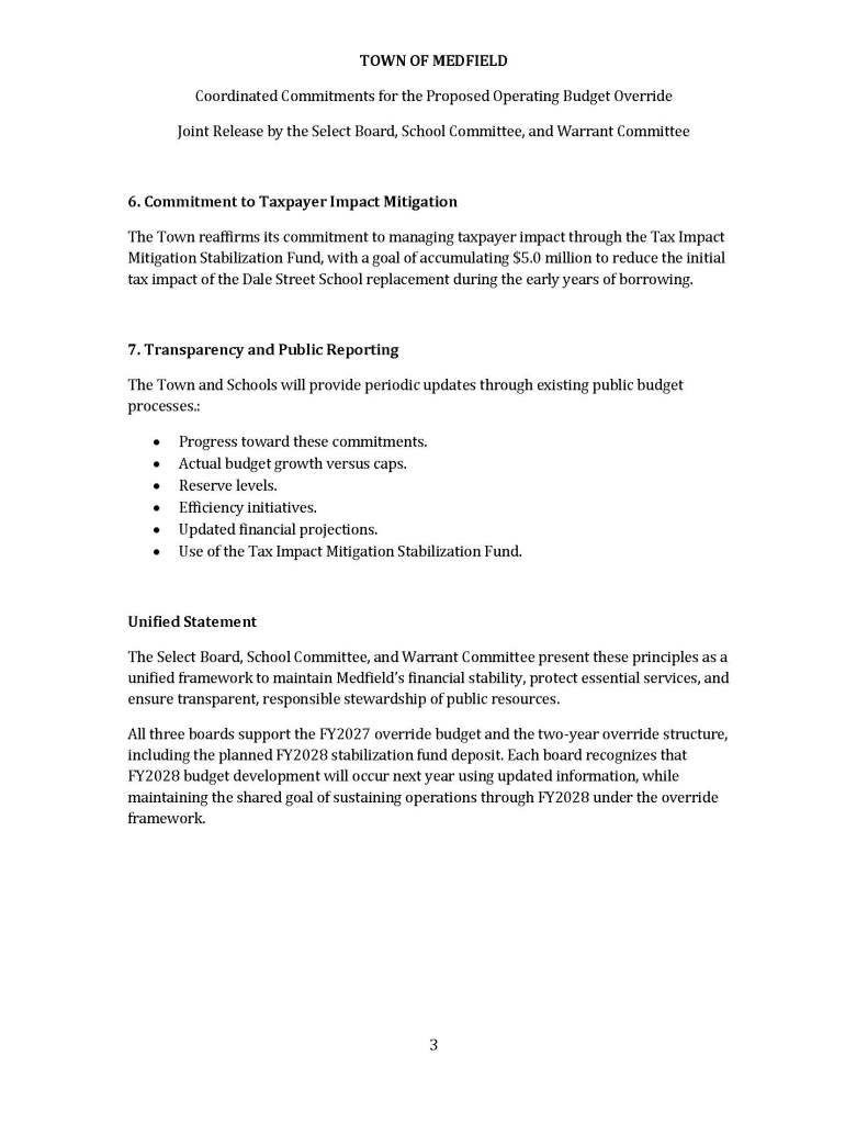 TOWN OF MEDFIELD
Coordinated Commitments for the Proposed Operating Budget Override
Joint Release by the Select Board, School Committee, and Warrant Committee
1
Executive Summary
This statement outlines the shared fiscal commitments of Medfield’s Select Board, School
Committee, and Warrant Committee in support of a proposed operating budget override
and stabilization fund. The override is designed to sustain essential Town and School
services for two years through FY2028 under current projections and assumptions, while
maintaining disciplined budget growth, protecting reserves, and mitigating taxpayer impact.
These commitments establish clear guardrails to ensure responsible stewardship of public
funds and transparent reporting to residents..
Shared Fiscal Commitments to Sustain Town and School Operations Through FY2028
Medfield faces a structural fiscal challenge: the Town’s primary revenue source is limited to
2.5% annual growth under Proposition 2½, while major cost drivers—such as contractual
obligations, mandated services, health insurance, and inflation—typically grow at a higher
rate. As a result, the override is necessary to protect current essential services, not expand
them.
The Select Board, School Committee, and Warrant Committee jointly affirm the need for an
operating budget override and commit to the following high-level principles to ensure
disciplined, transparent financial management..
1. Duration of the Override
The override is designed to sustain Town and School operations for two years through
FY2028, based on current revenue projections, cost trends, and long-range financial
modeling. This two-year horizon reflects conservative assumptions and incorporates
known cost drivers. If conditions change materially, we will update the community
promptly and transparently.
2. Annual Budget Growth Commitments
To ensure the override lasts two years through FY2028, the Town and Schools commit to
the following FY 2027 operating budget growth parameters:
• Medfield Public Schools: Annual operating budget growth for FY 2027 not to exceed
3.64%.
• Municipal (Town) Operations: Annual operating budget growth for FY 2027 not to exceed
3.33%.
TOWN OF MEDFIELD
Coordinated Commitments for the Proposed Operating Budget Override
Joint Release by the Select Board, School Committee, and Warrant Committee
2
For FY2028, the Town and Schools acknowledge that the override structure includes a
planned stabilization fund deposit based on the best available forecast today. Actual FY2028
budget development will occur next year based on updated revenues, federal and state aid,
contractual obligations, and cost conditions. The Town and Schools remain committed to
disciplined, sustainable, and balanced budgeting that preserves the long-standing
proportionality between School and Town budgets as we support the two‑year override
framework.
3. Fiscal Discipline and Efficiency Measures
The Town and Schools will continue to pursue cost control and operational efficiency,
including:
 Continue reviewing programs, staffing, and service delivery models as part of
regular budget planning
 Reviewing health insurance plan design in collaboration with employee groups.
 Explore shared services and collaborative procurement where appropriate.
 Maintaining disciplined hiring practices.
 Use benchmarking to inform decision-making, not as a prescriptive requirement.
 Avoiding the use of one-time funds for recurring expenses.
4. Revenue Development and Grant Strategy
To reduce long term reliance on overrides, the Town will:
 Support responsible economic development, including the Trinity redevelopment at
the Medfield State Hospital, as a long-term strategy to strengthen the tax base.
 Periodically review fees and explore non-tax revenue opportunities.
 Pursue aligned state and federal grants.
 Regularly review fees and charges.
While the Trinity project represents a significant future opportunity, its timing and revenue
impact remain dependent on the pace of development.
5. Reserve and Long-Term Liability Management
The Town commits to maintaining reserves at 8% of the operating budget (net of debt
service) to protect financial stability, maintain the Town’s strong credit rating, and provide
a buffer for emergencies. These reserves are not intended to fund recurring operating
deficits.TOWN OF MEDFIELD
Coordinated Commitments for the Proposed Operating Budget Override
Joint Release by the Select Board, School Committee, and Warrant Committee
3
6. Commitment to Taxpayer Impact Mitigation
The Town reaffirms its commitment to managing taxpayer impact through the Tax Impact
Mitigation Stabilization Fund, with a goal of accumulating $5.0 million to reduce the initial
tax impact of the Dale Street School replacement during the early years of borrowing.
7. Transparency and Public Reporting
The Town and Schools will provide periodic updates through existing public budget
processes.:
 Progress toward these commitments.
 Actual budget growth versus caps.
 Reserve levels.
 Efficiency initiatives.
 Updated financial projections.
 Use of the Tax Impact Mitigation Stabilization Fund.
Unified Statement
The Select Board, School Committee, and Warrant Committee present these principles as a
unified framework to maintain Medfield’s financial stability, protect essential services, and
ensure transparent, responsible stewardship of public resources.
All three boards support the FY2027 override budget and the two‑year override structure,
including the planned FY2028 stabilization fund deposit. Each board recognizes that
FY2028 budget development will occur next year using updated information, while
maintaining the shared goal of sustaining operations through FY2028 under the override
framework.