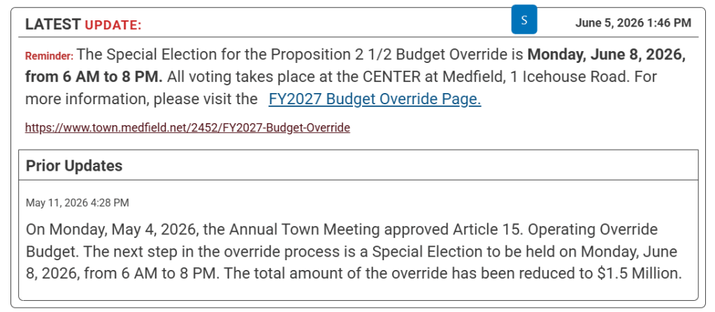 Latest Update:
June 5, 2026 1:46 PM
Reminder: The Special Election for the Proposition 2 1/2 Budget Override is Monday, June 8, 2026, from 6 AM to 8 PM. All voting takes place at the CENTER at Medfield, 1 Icehouse Road. For more information, please visit the FY2027 Budget Override Page.

https://www.town.medfield.net/2452/FY2027-Budget-Override
Prior Updates
May 11, 2026 4:28 PM
On Monday, May 4, 2026, the Annual Town Meeting approved Article 15. Operating Override Budget. The next step in the override process is a Special Election to be held on Monday, June 8, 2026, from 6 AM to 8 PM. The total amount of the override has been reduced to $1.5 Million. 
