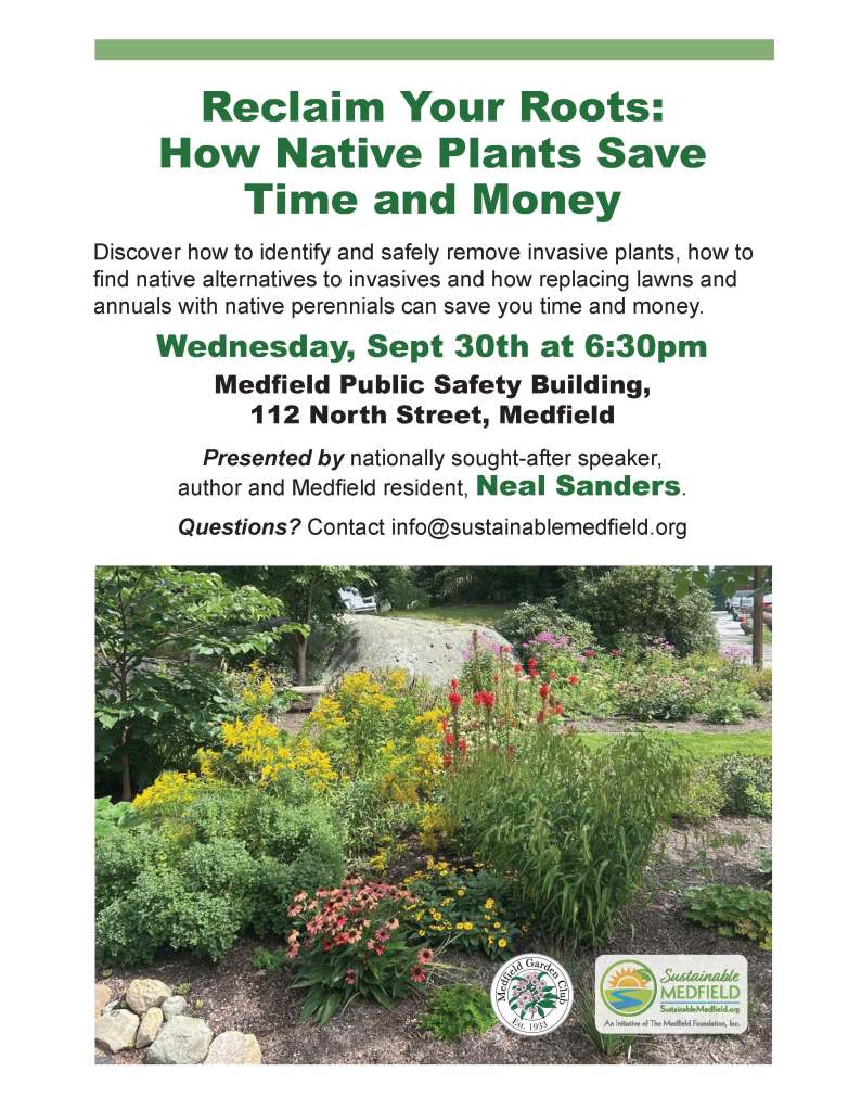 Reclaim Your Roots:
How Native Plants Save
Time and Money
Discover how to identify and safely remove invasive plants, how to
find native alternatives to invasives and how replacing lawns and annuals with native perennials can save you time and money.
Wednesday, Sept 30th at 6:30pm
Medfield Public Safety Building,
112 North Street, Medfield
Presented by nationally sought-after speaker,
author and Medfield resident, Neal Sanders.
Questions? Contact info@sustainablemedfield.org