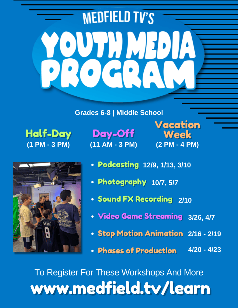 Podcasting
Photography
Sound FX Recording
Video Game Streaming
Stop Motion Animation
Phases of Production
www.medfield.tv/learn
Grades 6-8 | Middle School
(1 PM - 3 PM)
Half-Day
(11 AM - 3 PM)
Day-Off
(2 PM - 4 PM)
Vacation
Week
To Register For These Workshops And More
12/9, 1/13, 3/10
10/7, 5/7
2/10
3/26, 4/7
2/16 - 2/19
4/20 - 4/23